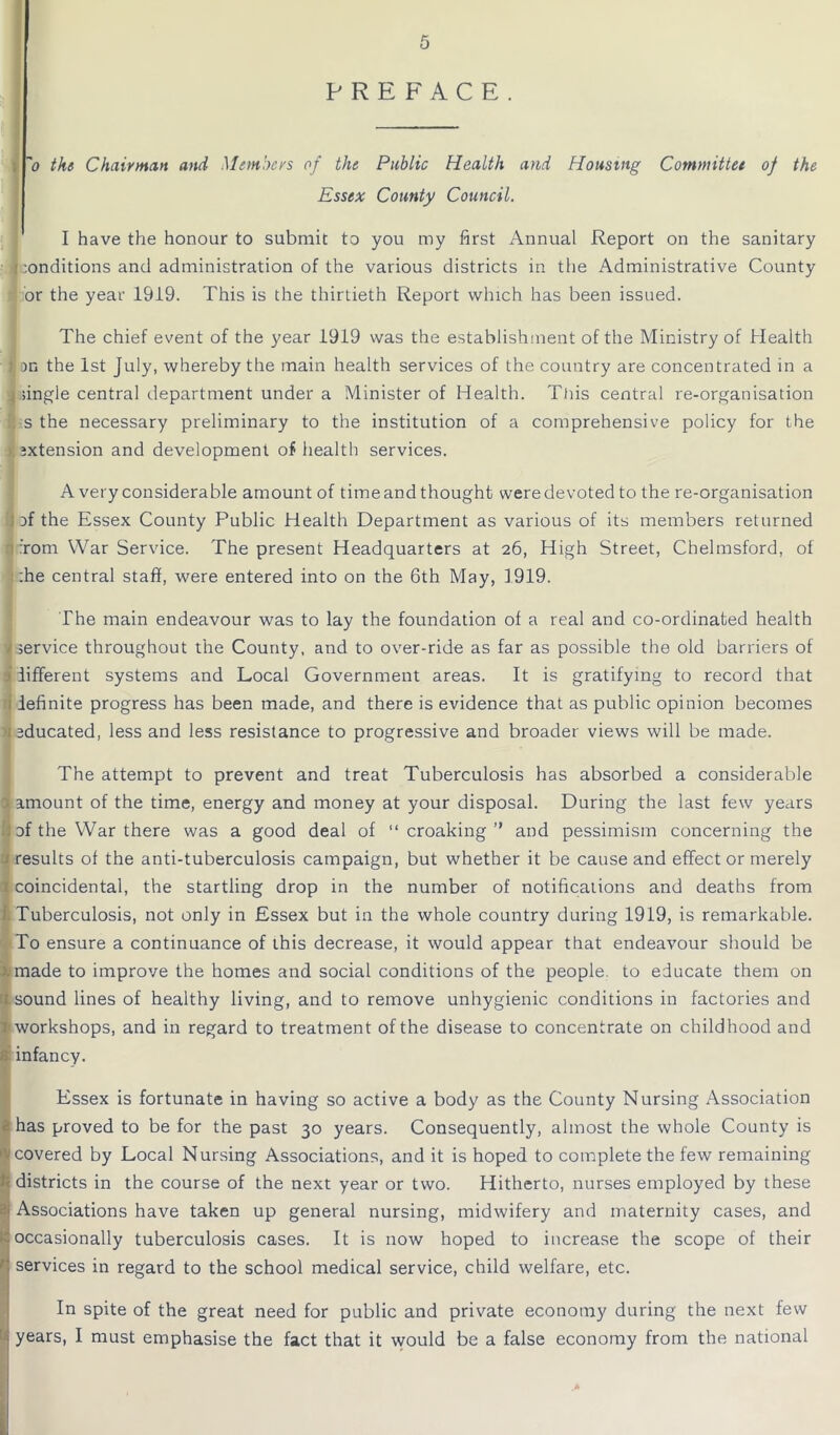 ~o the Chairman and Members of the Public Health and Housing Committee of the Essex County Council. I have the honour to submit to you my first Annual Report on the sanitary f :onditions and administration of the various districts in the Administrative County 1 or the year 1919. This is the thirtieth Report which has been issued. The chief event of the year 1919 was the establishment of the Ministry of Health pn the 1st July, whereby the main health services of the country are concentrated in a ; single central department under a Minister of Health. This central re-organisation 1: s the necessary preliminary to the institution of a comprehensive policy for the I ixtension and development of health services. A very considerable amount of time and thought were devoted to the re-organisation }f the Essex County Public Health Department as various of its members returned from War Service. The present Headquarters at 26, High Street, Chelmsford, of :he central staff, were entered into on the 6th May, 1919. The main endeavour was to lay the foundation of a real and co-ordinated health service throughout the County, and to over-ride as far as possible the old barriers of • different systems and Local Government areas. It is gratifying to record that 1 definite progress has been made, and there is evidence that as public opinion becomes 'j educated, less and less resistance to progressive and broader views will be made. The attempt to prevent and treat Tuberculosis has absorbed a considerable amount of the time, energy and money at your disposal. During the last few years of the War there was a good deal of “ croaking ” and pessimism concerning the j results of the anti-tuberculosis campaign, but whether it be cause and effect or merely !)coincidental, the startling drop in the number of notifications and deaths from Tuberculosis, not only in Essex but in the whole country during 1919, is remarkable. To ensure a continuance of this decrease, it would appear that endeavour should be made to improve the homes and social conditions of the people, to educate them on 1 sound lines of healthy living, and to remove unhygienic conditions in factories and t workshops, and in regard to treatment of the disease to concentrate on childhood and infancy. ' Essex is fortunate in having so active a body as the County Nursing Association has proved to be for the past 30 years. Consequently, almost the whole County is covered by Local Nursing Associations, and it is hoped to complete the few remaining ! districts in the course of the next year or two. Hitherto, nurses employed by these Associations have taken up general nursing, midwifery and maternity cases, and ^occasionally tuberculosis cases. It is now hoped to increase the scope of their ' services in regard to the school medical service, child welfare, etc. In spite of the great need for public and private economy during the next few