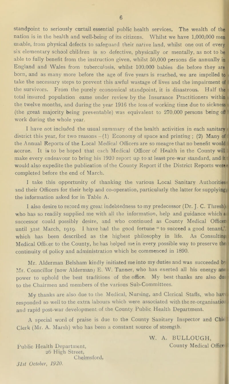 standpoint to seriously curtail essential public health services. The wealth of the nation is in the health and well-being of its citizens. Whilst we have 1,000,000 men unable, from physical defects to safeguard their native land, whilst one out of every six elementary school children is so defective, physically or mentally, as not to be able to fully benefit from the instruction given, whilst 50,000 persons die annually in England and Wales from tuberculosis, whilst 100,000 babies die before they are born, and as many more before the age of five years is reached, we are impelled to take the necessary steps to prevent this awful wastage of lives and the impairment of the survivors. From the purely economical standpoint, it is disastrous. Half the t total insured population came under review by the Insurance Practitioners within the twelve months, and during the year 1916 the loss of working time due to sickness- (the great majority being preventable) was equivalent to 270,000 persons being off work during the whole year. I have not included the usual summary of the health activities in each sanitary district this year, for two reasons -(1) Economy of space and printing ; (2) Many of the Annual Reports of the Local Medical Officers are so meagre that no benefit would accrue. It is to be hoped that each Medical Officer of Health in the County will make every endeavour to bring his 1920 report up to at least pre-war standard, and it would also expedite the publication of the County Report if the District Reports were completed before the end of March. I take this opportunity of thanking the various Local Sanitary Authorities and their Officers for their help and co-operation, particularly the latter for supplying, the information asked for in Table A. I also desire to record my great indebtedness to my predecessor (Dr. J. C. Thresh) who has so readily supplied me with all the information, help and guidance which a successor could possibly desire, and who continued as County Medical Officer until 31st March, 1919. I have had the good fortune “ to succeed a good tenant,’ which has been described as the highest philosophy in life. As Consulting Medical Officer to the County, he has helped mein every possible way to preserve the continuity of policy and administration which he commenced in 1890. Mr. Alderman Belsham kindly initiated me into my duties and was succeeded b’ Mr. Councillor (now Aldermanj E. W. Tanner, who has exerted all his energy an< 1 power to uphold the best traditions of the office. My best thanks are also du to the Chairmen and members of the various Sub-Committees. My thanks are also due to the Medical, Nursing, and Clerical Staffs, who hav ; responded so well to the extra labours which were associated with the re-organisatio , and rapid post-war development of the County Public Health Department. A special word of praise is due to the County Sanitary Inspector and Chit ; Clerk (Mr. A. Marsh) who has been a constant source of strength. W. A. BULLOUGH, Public Health Department, County Medical Officr 1 26 High Street, Chelmsford. Jlst October, 1920.