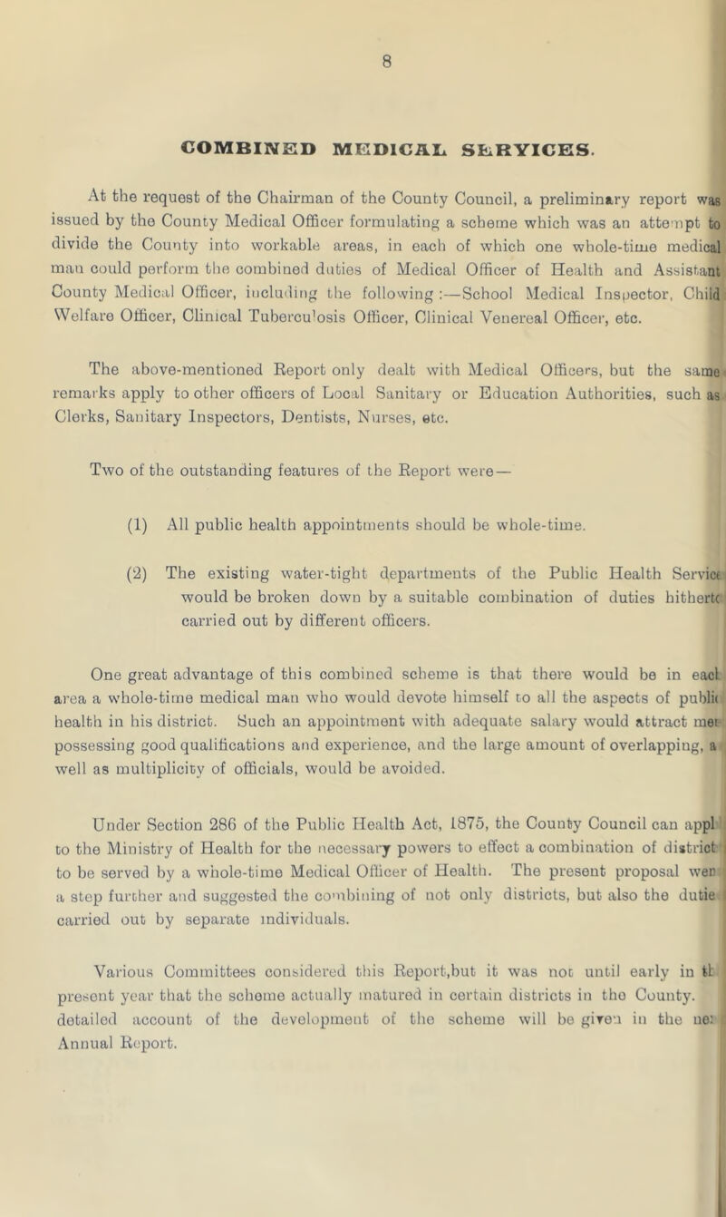 COMBINED MEDICAL SLRYICES At the request of the Chairman of the County Council, a preliminary report was issued by the County Medical Officer formulating a scheme which was an attempt to divide the County into workable areas, in each of which one whole-time medical man could perform the combined duties of Medical Officer of Health and Assistant County Medical Officer, including the following :—School Medical Inspector, Child Welfare Officer, Clinical Tuberculosis Officer, Clinical Venereal Officer, etc. The above-mentioned Report only dealt with Medical Officers, but the same remarks apply to other officers of Local Sanitary or Education Authorities, such as Clerks, Sanitary Inspectors, Dentists, Nurses, etc. Two of the outstanding features of the Report were — (1) All public health appointments should be whole-time. (2) The existing water-tight departments of the Public Health Servicf would be broken down by a suitable combination of duties hithertc carried out by different officers. One great advantage of this combined scheme is that there would be in eacl area a whole-time medical man who would devote himself to all the aspects of public health in his district. Such an appointment with adequate salary would attract met possessing good qualifications and experience, and the large amount of overlapping, a well as multiplicity of officials, would be avoided. Under Section 286 of the Public Health Act, 1875, the County Council can appl to the Ministry of Health for the necessary powers to effect a combination of district i to be served by a whole-time Medical Officer of Health. The present proposal wee \ a step further and suggested the combining of not only districts, but also the dutie I carried out by separate individuals. Various Committees considered this Report,but it was not until early in tt present year that the schoine actually maturod in certain districts in tho County, detailed account of the development of the scheme will be given in the ue: I Annual Report.