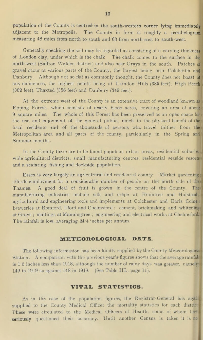 population of the County is centred in the south-western corner lying immediately adjacent to the Metropolis. The County in form is roughly a parallelogram measuring 48 miles from north to south and 63 from north-east to south-west. Generally speaking the soil may be regarded as consisting of a varying thickness of London clay, under which is the chalk The chalk comes to the surface in the north-west (Saffron Walden district) and also near Grays in the south. Patches of gravel occur at various parts of the County, the largest being near Colchester and Danbury. Although not so Hat as commonly thought, the County does not boast of any eminences, the highest points being at Laindon Hills (385 feet), High Beech) (362 feet), Thaxted (356 feet) and Danbury (349 feet). At the extreme west of the County is an extensive tract of woodland known as Epping Forest, which consists of nearly 6,ooo acres, covering an area of about 9 square miles. The whole of this Forest has been preserved as an open space for the use and enjoyment of the general public, much to the physical benefit of the local residents and of the thousands of persons who travel thither from the Metropolitan area and all parts of the county, particularly in the Spring and :i Summer months. In the County there are to be found populous urban areas, residential suburbs, wide agricultural districts, small manufacturing centres, residential seaside resorts and a seafaring, fishing and dockside population. Essex is very largely an agricultural and residential county. Market gardening affords employment for a considerable number of people on the north side of the Thames. A good deal of fruit is grown in the centre of the County. The manufacturing industries include silk and crepe at Braintree and Halstead; agricultural and engineering tools and implements at Colchester and Earls Colne; breweries at Romford, Ilford and Chelmsford ; cement, brickmaking and whitening at Grays ; makings at Manningtree ; engineering and electrical works at Chelmsford. The rainfall is low, averaging 24-4 inches per annum. METEOROLOGICAL DATA. The following information has been kindly supplied by the County Metoorologica t Station. A comparison with the previous year's figures shows that the average rain fa! I is 1’5 inches less than 1918, although the number of rainy days was greater, namely t 149 in 1919 as against 148 in 1918. (See Table III., page 11). VITAL STATISTICS. As in the case of the population figures, the Registrar-General has agai j; supplied to the County Medical Officer the mortality statistics for each distric H These ware circulated to the Medical Officers of Health, some of whom l.av sariously questioned their accuracy. Until another Census is taken it is in
