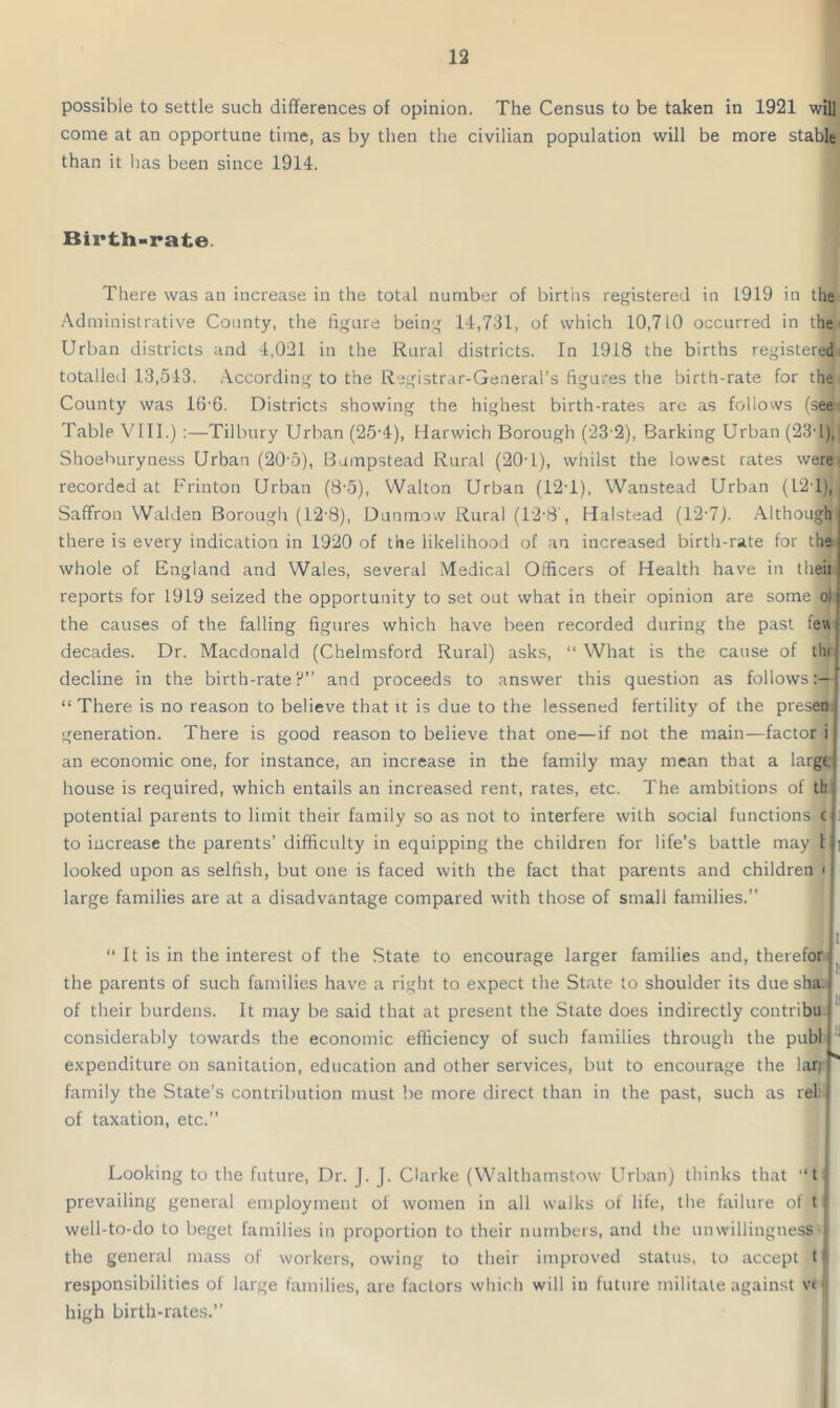 possible to settle such differences of opinion. The Census to be taken in 1921 will come at an opportune time, as by then the civilian population will be more stable than it has been since 1914. Birth-rate. There was an increase in the total number of births registered in 1919 in the Administrative County, the figure being 14,731, of which 10,710 occurred in the Urban districts and 4,021 in the Rural districts. In 1918 the births registered totalled 13,543. According to the Registrar-General’s figures the birth-rate for the County was 1G'6. Districts showing the highest birth-rates are as follows (Aee< Table VIII.) :—Tilbury Urban (25-4), Harwich Borough (232), Barking Urban (23d), Shoehuryness Urban (20-5), Bumpstead Rural (20-1), whilst the lowest rates were recorded at Frinton Urban (8-5), Walton Urban (12T), Wanstead Urban (I2d), Saffron Walden Borough (12-8), Dunmow Rural (12-8', Halstead (12-7). Although there is every indication in 1920 of the likelihood of an increased birth-rate for the whole of England and Wales, several Medical Officers of Health have in theii reports for 1919 seized the opportunity to set out what in their opinion are some oi the causes of the falling figures which have been recorded during the past few decades. Dr. Macdonald (Chelmsford Rural) asks, “ What is the cause of the decline in the birth-rate?” and proceeds to answer this question as follows “ There is no reason to believe that it is due to the lessened fertility of the presen generation. There is good reason to believe that one—if not the main—factor i an economic one, for instance, an increase in the family may mean that a large house is required, which entails an increased rent, rates, etc. The ambitions of th potential parents to limit their family so as not to interfere with social functions c to increase the parents’ difficulty in equipping the children for life’s battle may 1 looked upon as selfish, but one is faced with the fact that parents and children < large families are at a disadvantage compared with those of small families.” “ It is in the interest of the State to encourage larger families and, therefor the parents of such families have a right to expect the State to shoulder its due sha of their burdens. It may be said that at present the State does indirectly contribu considerably towards the economic efficiency of such families through the publ expenditure on sanitation, education and other services, but to encourage the larj family the State’s contribution must be more direct than in the past, such as rel of taxation, etc.” Looking to the future, Dr. J. J. Clarke (Walthamstow Urban) thinks that “t prevailing general employment of women in all walks of life, the failure of t I well-to-do to beget families in proportion to their numbers, and the unwillingness the general mass of workers, owing to their improved status, to accept t responsibilities of large families, are factors which will in future militate against vt high birth-rates.”