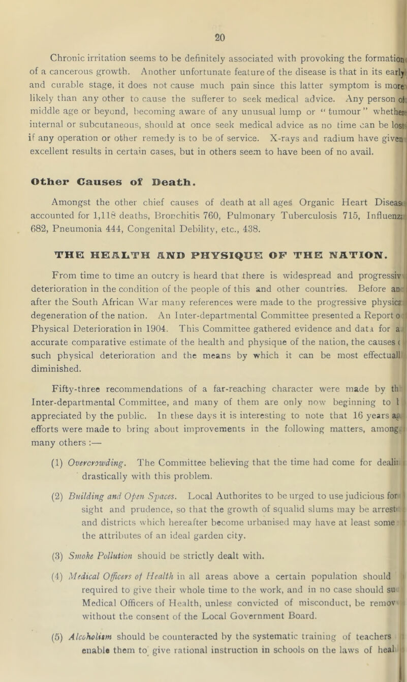 Chronic irritation seems to he definitely associated with provoking the formation of a cancerous growth. Another unfortunate feature of the disease is that in its early and curable stage, it does not cause much pain since this latter symptom is more likely than any other to cause the sufferer to seek medical advice. Any person of middle age or beyond, becoming aware of any unusual lump or “ tumour ” whether internal or subcutaneous, should at once seek medical advice as no time can be lost if any operation or other remedy is to be of service. X-rays and radium have given excellent results in certain cases, but in others seem to have been of no avail. Other Causes of Death. Amongst the other chief causes of death at all ages Organic Heart Diseasi accounted for 1,116 deaths, Bronchitis 760, Pulmonary Tuberculosis 715, Influenz; 682, Pneumonia 444, Congenital Debility, etc., 438. THE HEALTH AND PHYSIQUE OF THE NATION. From time to time an outcry is heard that there is widespread and progressiv deterioration in the condition of the people of this and other countries. Before an after the South African War many references were made to the progressive physics degeneration of the nation. An Inter-departmental Committee presented a Report o Physical Deterioration in 1904. This Committee gathered evidence and data for a accurate comparative estimate of the health and physique of the nation, the causes ( such physical deterioration and the means by which it can be most effectuall diminished. Fifty-three recommendations of a far-reaching character were made by th Inter-departmental Committee, and many of them are only now beginning to 1 appreciated by the public. In these days it is interesting to note that 16 years a§ efforts were made to bring about improvements in the following matters, among j many others :— (1) Overcrowding. The Committee believing that the time had come for dealii i drastically with this problem. (2) Building and Open Sjoaces. Local Authorites to be urged to use judicious for I sight and prudence, so that the growth of squalid slums may be arresti : and districts which hereafter become urbanised may have at least some the attributes of an ideal garden city. (3) Smoke Pollution should be strictly dealt with. (4) Medical Officers of Health in all areas above a certain population should required to give their whole time to the work, and in no case should su Medical Officers of Health, unless convicted of misconduct, be remov without the consent of the Local Government Board. (5) Alcoholism should be counteracted by the systematic training of teachers enable them to give rational instruction in schools on the laws of heal