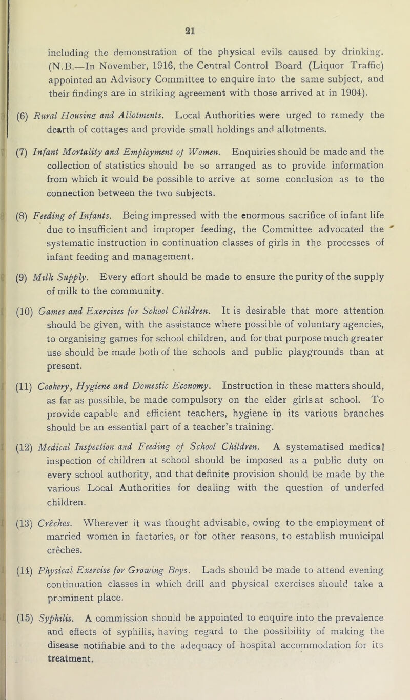 including the demonstration of the physical evils caused by drinking. (N.B.—In November, 1916, the Central Control Board (Liquor Traffic) appointed an Advisory Committee to enquire into the same subject, and their findings are in striking agreement with those arrived at in 1904). (6) Rural Housing and Allotments. Local Authorities were urged to remedy the dearth of cottages and provide small holdings and allotments. (7) Infant Mortality and Employment of Women. Enquiries should be made and the collection of statistics should be so arranged as to provide information from which it would be possible to arrive at some conclusion as to the connection between the two subjects. (8) Feeding of Infants. Being impressed with the enormous sacrifice of infant life due to insufficient and improper feeding, the Committee advocated the ' systematic instruction in continuation classes of girls in the processes of infant feeding and management. (9) Milk Supply. Every effort should be made to ensure the purity of the supply of milk to the community. (10) Games and Exercises for School Children. It is desirable that more attention should be given, with the assistance where possible of voluntary agencies, to organising games for school children, and for that purpose much greater use should be made both of the schools and public playgrounds than at present. (11) Cookery, Hygiene and Domestic Economy. Instruction in these matters should, as far as possible, be made compulsory on the elder girls at school. To provide capable and efficient teachers, hygiene in its various branches should be an essential part of a teacher’s training. (12) Medical Inspection and Feeding of School Children. A systematised medical inspection of children at school should be imposed as a public duty on every school authority, and that definite provision should be made by the various Local Authorities for dealing with the question of underfed children. (13) Creches. Wherever it was thought advisable, owing to the employment of married women in factories, or for other reasons, to establish municipal creches. (14) Physical Exercise for Growing Boys. Lads should be made to attend evening continuation classes in which drill and physical exercises should take a prominent place. (15) Syphilis. A commission should be appointed to enquire into the prevalence and effects of syphilis, having regard to the possibility of making the disease notifiable and to the adequacy of hospital accommodation for its treatment.