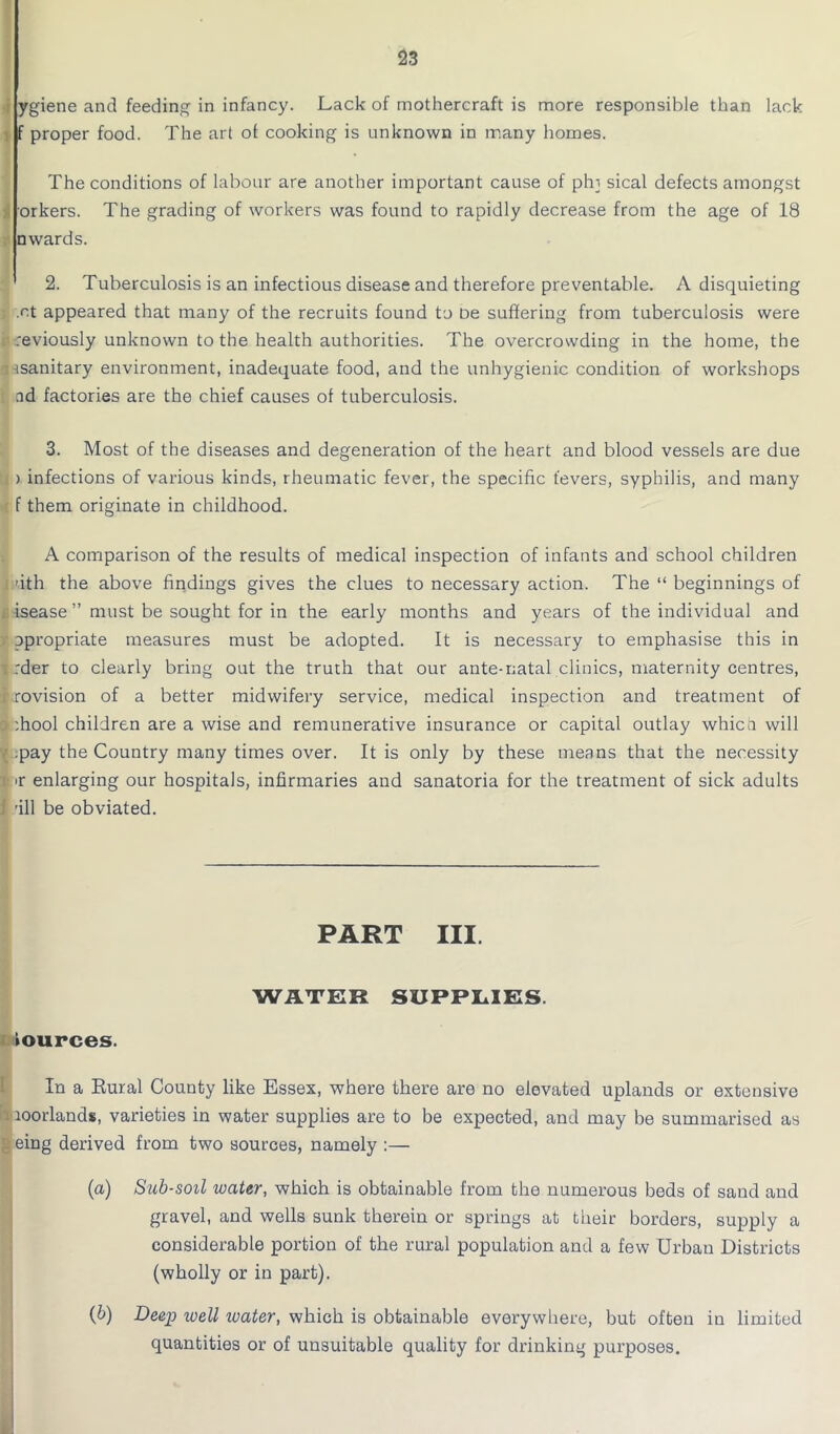 ygiene and feeding in infancy. Lack of mothercraft is more responsible than lack f proper food. The art of cooking is unknown in many homes. The conditions of labour are another important cause of ph] sical defects amongst orkers. The grading of workers was found to rapidly decrease from the age of 18 □wards. 2. Tuberculosis is an infectious disease and therefore preventable. A disquieting .ct appeared that many of the recruits found to De suffering from tuberculosis were reviously unknown to the health authorities. The overcrowding in the home, the isanitary environment, inadequate food, and the unhygienic condition of workshops ad factories are the chief causes of tuberculosis. 3. Most of the diseases and degeneration of the heart and blood vessels are due i ) infections of various kinds, rheumatic fever, the specific t'evers, syphilis, and many f them originate in childhood. A comparison of the results of medical inspection of infants and school children fith the above findings gives the clues to necessary action. The “ beginnings of isease ” must be sought for in the early months and years of the individual and opropriate measures must be adopted. It is necessary to emphasise this in :der to clearly bring out the truth that our ante-natal clinics, maternity centres, -rovision of a better midwifery service, medical inspection and treatment of :hool children are a wise and remunerative insurance or capital outlay which will .pay the Country many times over. It is only by these means that the necessity <r enlarging our hospitals, infirmaries and sanatoria for the treatment of sick adults 'ill be obviated. PART III. WATER SUPPLIES. Sources. In a Eural County like Essex, where there are no elevated uplands or extensive Iioorlands, varieties in water supplies are to be expected, and may be summarised as eing derived from two sources, namely :— (a) Sub-soil water, which is obtainable from the numerous beds of sand and gravel, and wells sunk therein or springs at their borders, supply a considerable portion of the rural population and a few Urban Districts (wholly or in part). (b) Deep loell loater, which is obtainable everywhere, but often in limited quantities or of unsuitable quality for drinking purposes.