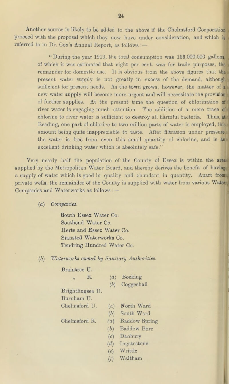 Another source is likely to be added to the above if the Chelmsford Corporation proceed with the proposal which they now have under consideration, and which is referred to in Dr. Cox’s Annual Report, as follows :— “ During the year 1919, the total consumption was 153,000,000 gallons, of winch it was estimated that eight per cent, was for trade purposes, the remainder for domestic use. It is obvious from the above figures that the present water supply is not greatly in excess of the demand, although sufficient for present needs. As the town grows, however, the matter of a new water supply will become more urgent and will necessitate the provision of further supplies. At the present time the question of chlorination of river water is engaging much attention. The addition of a mere trace of chlorine to river water is sufficient to destroy all harmful bacteria. Thus, at Reading, one part of chlorine to two million parts of water is employed, this amount being quite inappreciable to taste. After filtration under pressure, the water is free from even this small quantity of chlorine, aud is an excellent drinking water which is absolutely safe.” Very nearly half the population of the County of Essex is within the area’ supplied by the Metropolitan Water Board, and thereby derives the benefit of having a supply of water which is good in quality and abundant in quantity. Apart from private wells, the remainder of the County is supplied with water from various Water. Companies and Waterworks as follows : — (a) Companies. South Essex Water Co. Southend Water Co. Herts and Essex Water Co. Stansted Waterworks Co. Tendring Hundred Water Co. (b) Waterworks owned by Sanitary Authorities. Braintree U. „ R. (a) Booking Brightlingsea U. Burnham U. (*) Coggeshall Chelmsford U. (a) North Ward (b) South Ward Chelmsford R. (a) Baddow Spring (b) Baddow Bore (c) Danbury (d) Ingatestono w Writtle (r) Waltham