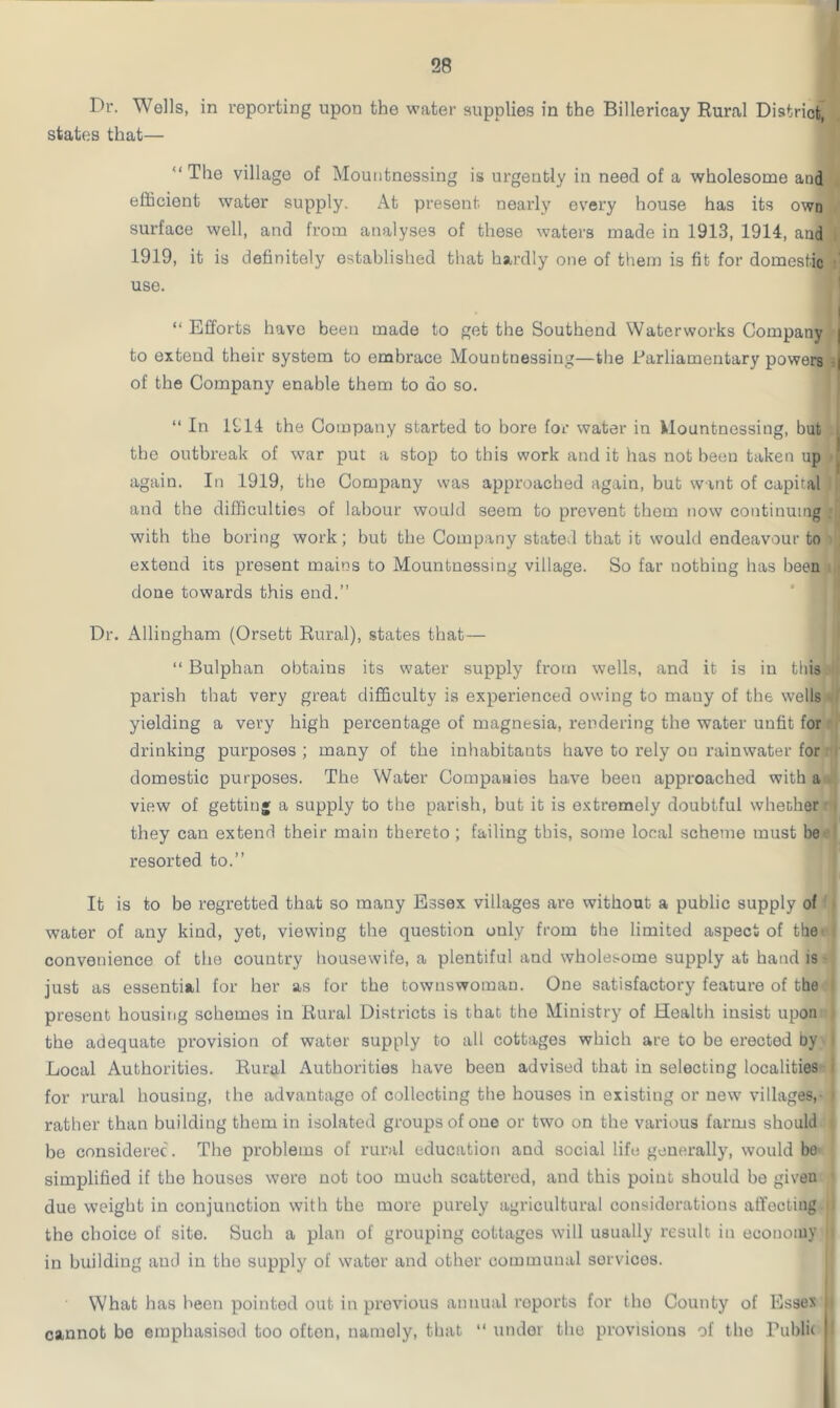 28 Dr. Wells, in reporting upon the water supplies in the Billericay Rural District, states that— “ The village of Mountnessing is urgeutiy in need of a wholesome and efficient water supply. At present nearly every house has its own surface well, and from analyses of these waters made in 1913, 1914, and I 1919, it is definitely established that hardly one of them is fit for domestic • use. “ Efforts have been made to get the Southend Waterworks Company | to extend their system to embrace Mountnessing—the Parliamentary powers | of the Company enable them to do so. “ In 1914 the Company started to bore for water in Mountnessing, but i the outbreak of war put a stop to this work audit has not been taken up again. In 1919, the Company was approached again, but want of capital and the difficulties of labour would seem to prevent them now continuing i with the boring work; but the Company stated that it would endeavour to extend its present mains to Mountnessing village. So far nothing has been done towards this end.” Dr. Allingham (Orsett Rural), states that— “ Bulphan obtains its water supply from wells, and it is in this parish that very great difficulty is experienced owing to many of the wells yielding a very high percentage of magnesia, rendering the water unfit for drinking purposes ; many of the inhabitants have to rely on rainwater for domestic purposes. The Water Companies ha.ve been approached with a view of getting a supply to the parish, hut it is extremely doubtful whether | they can extend their main thereto; failing this, some local scheme must be resorted to.” It is to be regretted that so many Essex villages are without a public supply of water of any kind, yet, viewing the question only from the limited aspect of the convenience of the country housewife, a plentiful and wholesome supply at hand is just as essential for her as for the townswoman. One satisfactory feature of the present housing schemes in Rural Districts is that the Ministry of Health insist upon the adequate provision of water supply to all cottages which are to be erected by i Local Authorities. Rural Authorities have been advised that in selecting localities for rural housing, the advantage of collecting the houses in existing or new villages,- i rather than building them in isolated groups of one or two on the various farms should be considered. The problems of rural education and social life generally, would bo simplified if the houses were not too much scattered, and this point should he given due weight in conjunction with the more purely agricultural considerations affecting ; the choice of site. Such a plan of grouping cottages will usually result in economy ll in building and in the supply of water and other communal sorvicos. What has been pointed out in previous annual roports for the County of Essex It cannot be emphasisod too of ton, namely, that “ under the provisions of the Public !