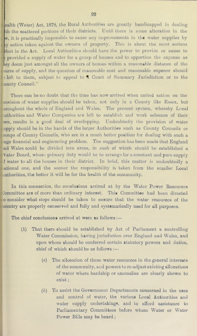 th the scattered portions of their districts. Until there is some alteration in the w, it is practically impossible to cause any improvements in the water supplies by iy action taken against the owners of property. This is about the most serious jfect in the Act. Local Authorities should have the power to provide or cause to s provided a supply of water for a group of houses and to apportion the expense as iey deem just amongst all the owners of houses within a reasonable distance of the , lurce of supply, and the question of reasonable cost and reasonable expense should 1; left to them, subject to appeal to ft Court of Summary Jurisdiction or to the ounty Council.” There can be no doubt that the time has now arrived when united action on the rovision of water supplies should be taken, not only in a County like Essex, but ji iroughout the whole of England and Wales. The present system, whereby Local uthorities and Water Companies are left to establish and work schemes of their , wn, results in a good deal of overlapping. Undoubtedly the provision of water apply should be in the hands of the larger Authorities such as County Councils or ; roups of County Councils, who are in a much better position for dealing with such a uge financial and engineering problem. The suggestion has been made that England nd Wales could be divided into areas, in each of which should be established a Vater Board, whose primary duty would be to arrange for a constant and pure supply f water to all the houses in their district. In brief, this matter is undoubtedly a j ational one, and the sooner the responsibility is taken from the smaller Local .uthorities, the better it will be for the health of the community. In this connection, the conclusions arrived at by the Water Power Resources I Jommittee are of more than ordinary interest. This Committee had been directed o consider what steps should be taken to ensure that the water resources of the : ountry are properly conserved and fully and systematically used for all purposes. The chief conclusions arrived at were as follows:— (1) That there should be established by Act of Parliament a controlling Water Commission, having jurisdiction over England and Wales, and upon whom should be conferred certain statutory powers and duties, chief of which should be as follows :— (a) The allocation of these water resources in the general interests of the community, and powers to re-adjust existing allocations of water where hardship or anomalies are clearly shown to exist; (b) To assist the Government Departments concerned in the uses and control of water, the various Local Authorities and water supply undertakings, and to afford assistance to Parliamentary Committees before whom Water or Water Power Bills may be heard ;