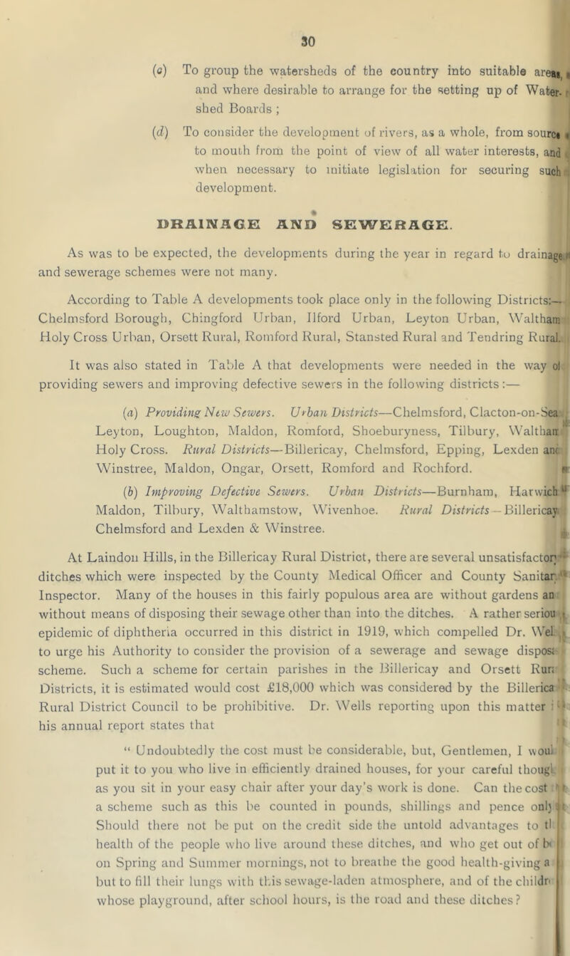 (c) To group the watersheds of the country into suitable are*,i and where desirable to arrange for the setting up of Water- shed Boards ; (d) To consider the development of rivers, as a whole, from sourc* » to mouth from the point of view of all water interests, and when necessary to initiate legislation for securing such development. DRAINAGE AND SEWERAGE. As was to be expected, the developments during the year in regard tu drainage i- and sewerage schemes were not many. According to Table A developments took place only in the following Districts:— Chelmsford Borough, Chingford Urban, Ilford Urban, Leyton Urban, Waltham Holy Cross Urban, Orsett Rural, Romford Rural, Stansted Rural and Tendring Rural. It was also stated in Table A that developments were needed in the way ol providing sewers and improving defective sewers in the following districts:— (a) Providing New Sewers. Urban Districts—Chelmsford, Clacton-on-Sea. Leyton, Loughton, Maldon, Romford, Shoeburyness, Tilbury, Walthair Holy Cross. Rural Districts—Billericay, Chelmsford, Epping, Lexden anc Winstree, Maldon, Ongar, Orsett, Romford and Rochford. (b) Improving Defective Sewers. Urban Districts—Burnham, Harwich u Maldon, Tilbury, Walthamstow, Wivenhoe. Rural Districts — Billericay Chelmsford and Lexden & Winstree. At Laindon Hills, in the Billericay Rural District, there are several unsatisfactor; •• ditches which were inspected by the County Medical Officer and County Sanitar ■ Inspector. Many of the houses in this fairly populous area are without gardens an without means of disposing their sewage other than into the ditches. A rather seriou t epidemic of diphtheria occurred in this district in 1919, which compelled Dr. Wei. * to urge his Authority to consider the provision of a sewerage and sewage dispost scheme. Such a scheme for certain parishes in the Billericay and Orsett Rur: Districts, it is estimated would cost £18,000 which was considered by the Billerica Rural District Council to be prohibitive. Dr. Wells reporting upon this matter i 4 his annual report states that “ Undoubtedly the cost must be considerable, but, Gentlemen, I woui put it to you who live in efficiently drained houses, for your careful thougl j as you sit in your easy chair after your day’s work is done. Can the cost 1 r a scheme such as this be counted in pounds, shillings and pence onljif Should there not be put on the credit side the untold advantages to tl I health of the people who live around these ditches, and who get out of b< i on Spring and Summer mornings, not to breathe the good health-giving a u but to (ill their lungs with this sewage-laden atmosphere, and of thechildn l whose playground, after school hours, is the road and these ditches?