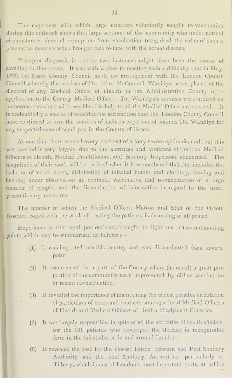 The eagerness with which large numbers voluntarily sought re-vaccination during this outbreak shows that large sections of the community who under normal circumstances demand exemption from vaccination recognised the value of such a preventive measure when brought face to face with the actual disease. Prompter diagnosis in one or two instances might have been the means of avoiding further t ases. It was with a view to meeting such a difficulty that in May, 1920, the Essex County Council made an arrangement with the London County Council whereby the services of Dr. '.7m. McConnell Wanklyn were placed at the disposal of any Medical Officer of Health in the Administrative County upon application to the County Medical Officer. Dr. Wanklyn’s services were utilised on numerous occasions with considerable help to all the Medical Officers concerned. It is undoubtedly a source of considerable satisfaction that the London County Council have continued to loan the services of such an experienced man as Dr. Wanklyn for any suspected case of small-pox in the County of Essex. . At one time there seemed every prospect of a very severe epidemic, and that this was averted is very largely due to the alertness and vigilance of the local Medical Officers of Health, Medical Practitioners, and Sanitary Inspectors concerned. The magnitude of their work will be realised when it is remembered that this included tin isolation of actual cams, disinfection of infected homes and clothing, tracing and keeping under observation all contacts, vaccination and re-vaccination of a large number of people, and the dissemination of information in regard to the usual precautionary measures. The manner in which the Medical Officer, Matron and Staff of the Orsett Hospital coped with the work of treating the patients is deserving of all praise. Experience in this small-pox outbreak brought to light one or two outstanding- points which may be summarised as follows :— (1) It was imported into this country and was disseminated from severa ports. (2) It commenced in a part of the County where (as usual) a great pro- portion of the community were unprotected by either vaccination or recent re-vaccination. (3) It revealed the importance of maintaining the widest possible circulation of particulars of cases and contacts amongst local Medical Officers of Health and Medical Officers of Health of adjacent Counties. (4) It was largely responsible, in spite of all the activities of health officials, for the 101 patients who developed the disease in recognisable form in the infected area in and around London. (5) It revealed the need for the closest liaison between the Port Sanitary Authority and the local Sanitary Authorities, particularly at Tilbury, which is one of London’s most important ports, at which