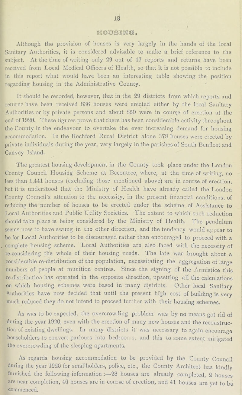 13 i I HOUSING. Although the provision of houses is very largely in the hands of the local Sanitary Authorities, it is considered advisable to make a brief reference to the subject. At the time of writing only 29 out of 47 reports and returns have been received from Local Medical Officers of Health, so that it is not possible to include in this report what would have been an interesting table showing the position regarding housing in the Administrative County. It should be recorded, however, that in the 29 districts from which reports and returns have been received 836 houses were erected either by the local Sanitary Authorities or by private persons and about 850 were in course of erection at the end of 1920. These figures prove that there has been considerable activity throughout the County in the endeavour to overtake the ever increasing demand for housing accommodation. In the Rochford Rural District alone 379 houses were erected by private individuals during the year, very largely in the parishes of South Benflect and Canvcy Island. The greatest housing development in the County took place under the London County Council Housing Scheme at Becontree, where, at the time of writing, no less than 1,441 houses (excluding those mentioned above) are in course of erection, but it is understood that the Ministry of Health have already called the London County Council’s attention to the necessity, in the present financial conditions, of reducing the number of houses to be erected under the scheme of Assistance to Local Authorities and Public Utility Societies. The extent to which such reduction should take place is being considered by the Ministry of Health. The pendulum seems now to have swung in the other direction, and the tendency would appear to be for Local Authorities to be discouraged rather than encouraged to proceed with a . complete housing scheme. Local Authorities are also faced with the necessity of re-considering the whole of their housing needs. The late war brought about a considerable re-distribution of the population, necessitating the aggregation of large numbers of people at munition centres. Since the signing of the Armistice this re-distribution has operated in the opposite direction, upsetting all the calculations on which housing schemes were based in many districts. Other local Sanitary Authorities have now decided that until the present high cost of building is very much reduced they do not intend to proceed further with their housing schemes. As was to be expected, the overcrowding problem was by no means got rid of during the year 1920, even with the erection of many new houses and the reconstruc- tion of existing dwellings. In many districts it was necessary to again encourage householders to convert parlours into bedroo and this to some extent mitigated the overcrowding of the sleeping apartments. As regards housing accommodation to be provided by the County Council during the year 1920 for smallholders, police, etc., the County Architect has kindly furnished the following information :—28 houses are already completed, 2 houses are near completion, 46 houses are in course of erection, and 41 houses are yet to bo commenced.