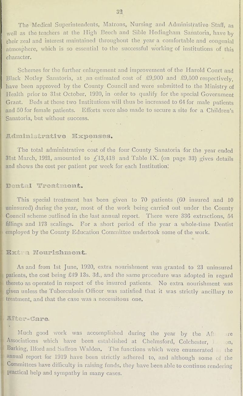 The Medical Superintendents, Matrons, Nursing and Administrative StafI, as well as the teachers at the High Beech and Sible Hedingham Sanatoria, have by their zeal and interest maintained throughout the year a comfortable and congenial atmosphere, which is so essential to the successful working of institutions of this character. Schemes for the further enlargement and improvement of the Harold Court and Black Nolley Sanatoria, at an estimated cost of £9,900 and £9,500 respectively, have been approved by the County Council and were submitted to the Ministry of Health prior to 3.1st October, 1920, in order to qualify for the special Government Grant. Beds at these two Institutions will thus be increased to 64 for male patients and 50 for female patients. Efforts were also made to secure a site for a Children’s Sanatoria, but without success. Administrative Expenses. The total administrative cost of the four County Sanatoria for the year ended 31st March, 1921, amounted to ^ 13,418 and Table IX. (on page 33) gives details and shows the cost per patient per week for each Institution: Dental Treattiient, This special treatment has been given to 70 patients (GO insured and 10 uninsured) during the year, most of the work being carried out under the County Council scheme outlined in the last annual report. There were 336 extractions, 54 fillings and 173 scalings. For a short period of the year a whole-time Dentist employed by the County Education Committee undertook some of the work. Ex/; l PJonrisJmjient. As and from 1st June, 1920, extra nourishment was granted to 23 uninsured patients, the cost being £49 13s. 3d., and the same procedure was adopted in regard thereto as operated in respect of the insured patients. No extra nourishment was given unless the Tuberculosis Officer was satisfied that it was strictly ancillary to treatment, and that the case was a necessitous one. After-Care. Much good work was accomplished during the year by the A0 re Associations which have been established at Chelmsford, Colchester, jn, Barking, Ilford and Saffron Walden. The functions which were enumerated the annual report for 1919 have been strictly adhered to, and although some of the Committees have difficulty in raising funds, they have been able to continue rendering practical help and sympathy in many cases.