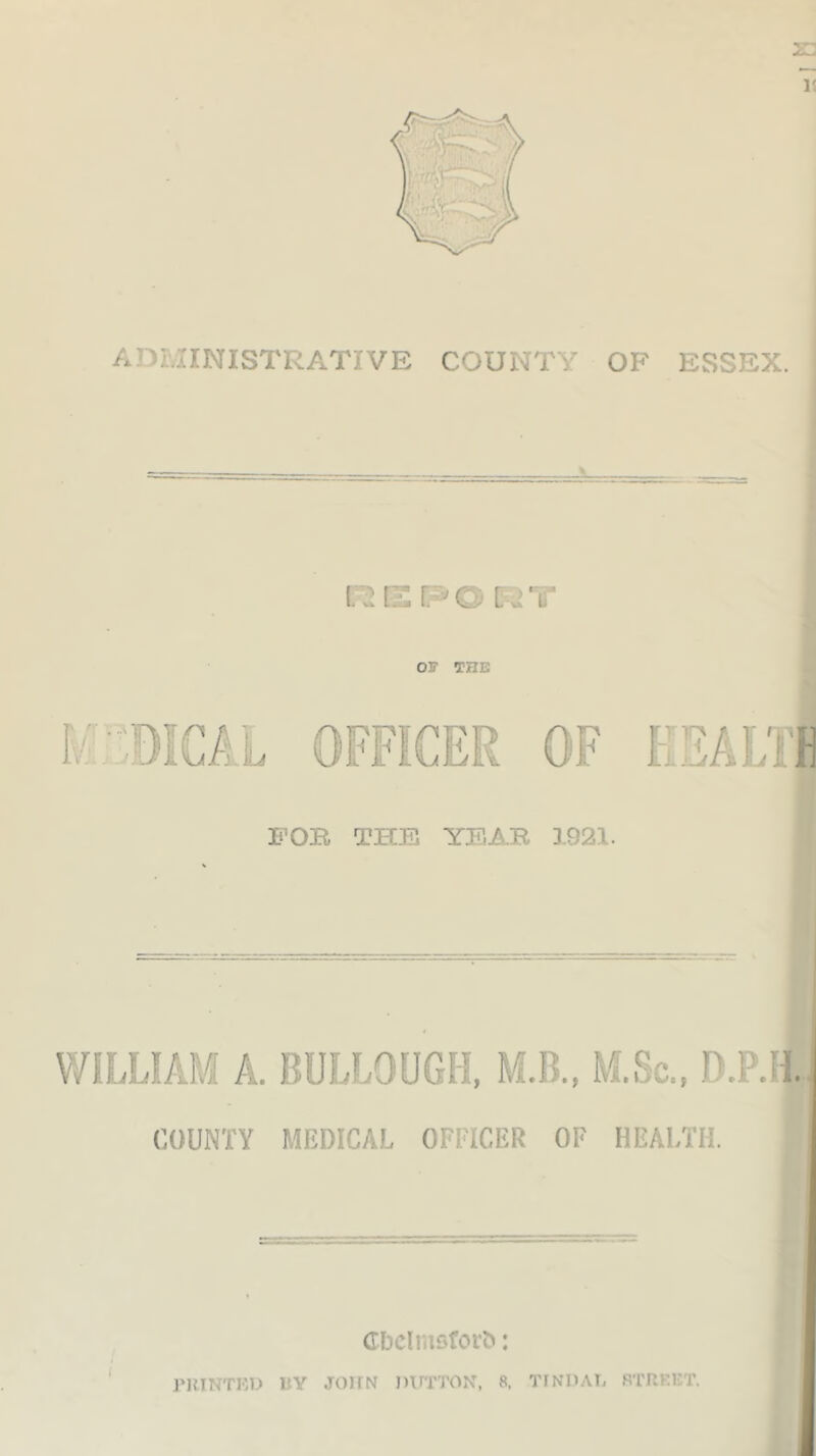23 15 ADMINISTRATIVE COUNTY OF ESSEX. OF THE M L FOB THE YEAB 3921. WILLIAM A. BULLOUGH, M.B., M.So., D.P.H. COUNTY MEDICAL OFFICER OF HEALTH. Gbelmsforfc: PRINTED 1IY JOHN DUTTON, 8, TINDAL STREET.