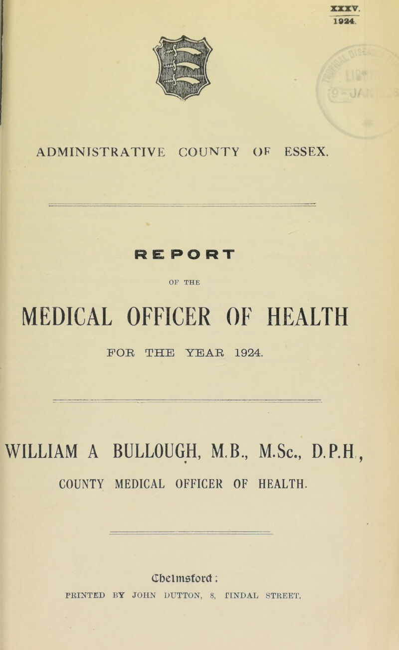 ADMINISTRATIVE COUNTY OF ESSEX. RE PORT OF THE MEDICAL OFFICER OF HEALTH FOR THE YEAR 1924. WILLIAM A BULLOUGH, M.B., M.Sc., D.P.H COUNTY MEDICAL OFFICER OF HEALTH. (Ibelmsforct; PRINTED BY JOHN DUTTON, 8, TINDAL STREET.