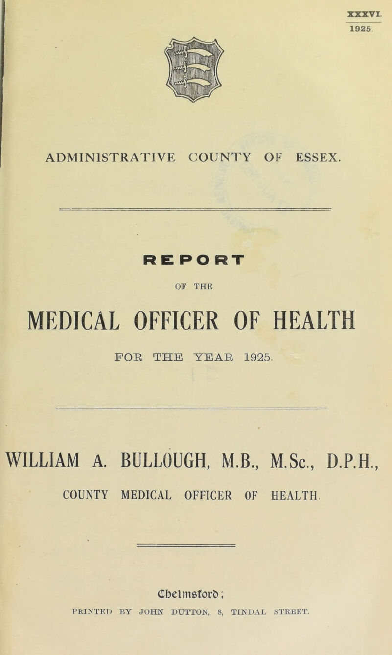 XXXVI. 1925. ADMINISTRATIVE COUNTY OF ESSEX. REPO RT OF THE MEDICAL OFFICER OF HEALTH FOR THE YEAR 1925. WILLIAM A. BULLGUGH, M.B., M.Sc., D.P.H., COUNTY MEDICAL OFFICER OF HEALTH Cbelmsforfc; PRINTED BY JOHN DUTTON, 8, TINDAL STREET.