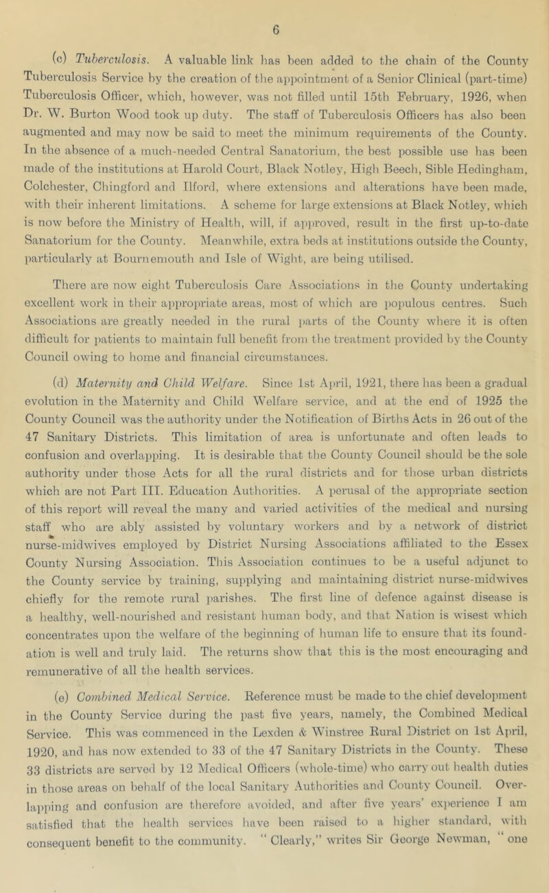 (c) Tuberculosis. A valuable link has been added to the chain of the County Tuberculosis Service by the creation of the appointment of a Senior Clinical (part-time) Tuberculosis Officer, which, however, was not filled until 15th February, 1926, when Dr. W. Burton Wood took up duty. The staff of Tuberculosis Officers has also been augmented and may now be said to meet the minimum requirements of the County. In the absence of a much-needed Central Sanatorium, the best possible use has been made of the institutions at Harold Court, Black Notley, High Beech, Sible Hedingham, Colchester, Chingford and Ilford, where extensions and alterations have been made, with their inherent limitations. A scheme for large extensions at Black Notley, which is now before the Ministry of Health, will, if approved, result in the first up-to-date Sanatorium for the County. Meanwhile, extra beds at institutions outside the County, particularly at Bournemouth and Isle of Wight, are being utilised. There are now eight Tuberculosis Care Associations in the County undei-taking excellent work in their appropriate areas, most of which are populous centres. Such Associations are greatly needed in the rural parts of the County where it is often difficult for patients to maintain full benefit from the treatment provided by the County Council owing to home and financial circumstances. (d) Maternity and Child Welfare. Since 1st April, 1921, there has been a gradual evolution in the Maternity and Child Welfare service, and at the end of 1925 the County Council was the authority under the Notification of Births Acts in 26 out of the 47 Sanitary Districts. This limitation of area is unfortunate and often leads to confusion and overlapping. It is desirable that the County Council should be the sole authoi’ity under those Acts for all the rural districts and for those ui'ban districts which are not Part III. Education Authorities. A perusal of the appropriate section of this report will reveal the many and varied activities of the medical and nursing staff who are ably assisted by voluntary workers and by a netwoi'k of district nurse-midwives employed by District Nursing Associations affiliated to the Essex County Nursing Association. This Association continues to be a useful adjunct to the County service by training, supplying and maintaining district nurse-midwives chiefly for the remote rural parishes. The first line of defence against disease is a healthy, well-nourished and resistant human body, and that Nation is wisest which concentrates upon the welfare of the beginning of human life to ensure that its found- ation is well and truly laid. The returns show that this is the most encouraging and remunerative of all the health services. (e) Combined Medical Service. Reference must be made to the chief development in the County Service during the past five years, namely, the Combined Medical Service. This was commenced in the Lexden & Winstree Rural District on 1st April, 1920, and has now extended to 33 of the 47 Sanitary Disti'icts in the County. These 33 districts are served by 12 Medical Officers (whole-time) who oarry out health duties in those areas on behalf of the local Sanitary Authorities and County Council. Over- lapping and confusion are therefore avoided, and after five years experience I am satisfied that the health services have been raised to a higher standard, with consequent benefit to the commuxxity. Cleaily, writes Sn Oooige Newman, one