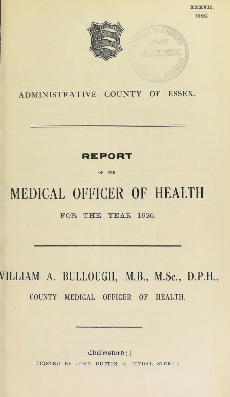 ADMINISTRATIVE COUNTY OF ESSEX. REPORT OF THE MEDICAL OFFICER OF HEALTH FOB THE YEAR 1926. VILLIAM A. BULLOUGH, M.B., M.Sc., D.P.H., COUNTY MEDICAL OFFICER OF HEALTH. Cbelmsforb: \ PRINTED BY JOHN DUTTON, 8, TINDAL STREET.