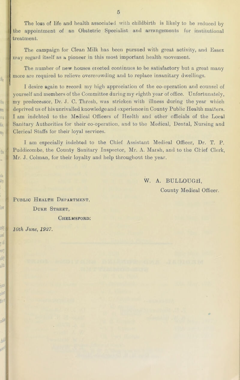 The loss of life and health associated with childbirth is likely to be reduced by the appointment of an Obstetric Specialist and arrangements for institutional treatment. The campaign for Clean Milk has been pursued with great activity, and Essex may regard itself as a pioneer in this most important health movement. The number of new houses erected continues to be satisfactory but a great many more are required to relieve overcrowding and to replace insanitary dwellings. I desire again to record my high appreciation of the co-operation and counsel of yourself and members of the Committee during my eighth year of office. Unfortunately, my predecessor. Dr. J. C. Thresh, was stricken with illness during the year which deprived us of his unrivalled knowledge and experience in County Public Health matters. I am indebted to the Medical Officers of Health and other officials of the Local Sanitary Authorities for their co-operation, and to the Medical, Dental, Nursing and Clerical Staffs for their loyal services. I am especially indebted to the Chief Assistant Medical Officer, Dr. T. P. Puddicombe, the County Sanitary Inspector, Mr. A. Marsh, and to the Chief Clerk, Mr. J. Colroan, for their loyalty and help throughout the year. Public Health Department, Duke Street, Chelmsford; W. A. BULLOUGH, County Medical Officer. 10th June, 1927.