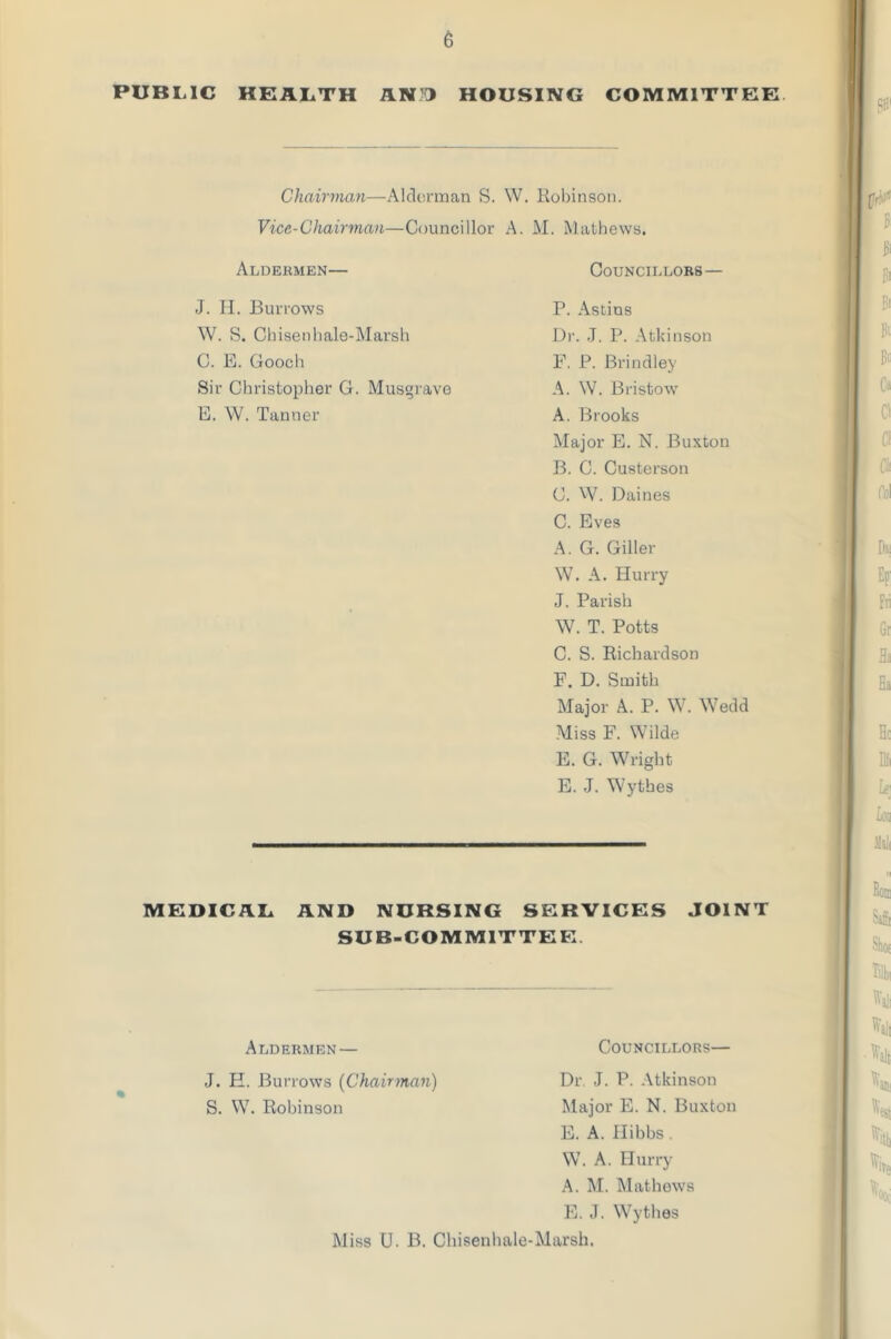 PUBLIC HEALTH AND HOUSING COMMITTEE Chairman—Alderman S. W. Robinson. Vice-Chairman—Councillor A. M. Mathews. Aldermen— Councillors— J. H. Burrows W. S. Chisenhale-Marsh C. E. Gooch Sir Christopher G. Musgrave E. W. Tanner P. Astins Dr. J. P. Atkinson F. P. Brindley A. W. Bristow A. Brooks Major E. N. Buxton B. C. Custerson C. W. Daines C. Eves A. G. Giller W. A. Hurry J. Parish W. T. Potts C. S. Richardson F. D. Smith Major A. P. W. Wedd Miss F. Wilde E. G. Wright E. J. Wythes MEDICAL AND NURSING SERVICES JOINT SUB-COMMITTEE Aldermen— Councillors— J. H. Burrows (Chairman) Dr. J. P. Atkinson S. W. Robinson Major E. N. Buxton E. A. Hibbs . W. A. Hurry A. M. Mathews E. J. Wythes Miss U. B. Chisenhale-Marsh.