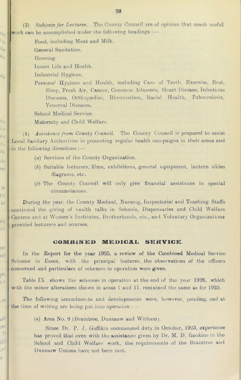 (3) Subjects for Lectures. The County Council are of opinion that much useful work can be accomplished under the following headings : — Food, including Meat and Milk. General Sanitation. Housing. Insect Life and Health. Industrial Hygiene. Persona' Hygiene and Health, including Care of Teeth, Exercise, Best, Sleep, Fresh Air, Cancer, Common Ailments, Heart Disease, Infectious Diseases, Orthopaedics, Bheumatism, Racial Health, Tuberculosis, Venereal Diseases. School Medical Service. Maternity and Child Welfare. (4) Assistance from County Council. The County Council is prepared to assist Local Sanitary Authorities in promoting regular health campaigns in their areas and in the following directions :— (a) Services of the County Organization. (b) Suitable lecturers, films, exhibitions, general equipment, lantern slides diagrams, etc. (c) The County Council will only give financial assistance in special circumstances. D uring the year, the County Medical, Nursing, Inspectorial and Teaching Staffs continued the giving of health talks in Schools, Dispensaries and Child Welfare Centres and at Women’s Institutes, Brotherhoods, etc., and Voluntary Organizations provided lecturers and courses. COMBINED MEDICAL SERVICE. In the Report for the year 1925, a review of the Combined Medical Service Scheme in Essex, with the principal features, the observations of the officers concerned and particulars of schemes in operation were given. Table IX. shows the schemes in operation at the end of the year 1926, which with the minor alterations shown in areas 1 and 11, remained the same as for 1925. The following amendments and developments were, however, pending, and at the time of writing are being put into operation : - (a) Area No. 8 (Braintree, Dunmow and Withamj. Since Dr. P. ,T. Gaffikiu commenced duty in October, 1923, experience has proved that even with the assistance given by Dr. M. D. Rankine in the School and Child Welfare work, the requirements of the Braintree and Dunmow Unions have not been met,