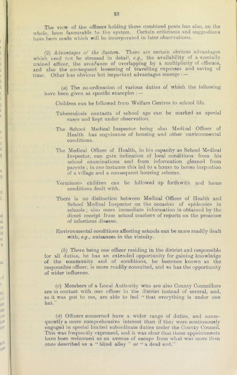 The view of tho officers holding these combined posts has also, on the whole, been favourable to the system. Certain criticisms and suggestions have been made which will be incorporated in later observations. (2) Advantages of the System. There are certain obvious advantages which need not be stressed in detail, e.g., the availability of a specially Drained officer, the avoidance of overlapping by a multiplicity of officials, and also the consequent lessening of travelling expenses and saving of time. Other less obvious but important advantages emerge : — (a) The co-ordination of various duties of which the following have been given as specific examples :— Children can be followed from Welfare Centres to school life. Tuberculosis contacts of school age can be marked as special cases and kept under observation. The School Medical Inspector being also Medical Officer of Health has cognisance of housing and other environmental conditions. The Medical Officer of Health, in his capacity as School Medical Inspector, can gain indication of local conditions from his school examinations and from information gleaned from parents ; in one instance this led to a house to house inspection of a village and a consequent housing scheme. Verminous children can be followed up forthwith and home conditions dealt with. There is no distinction between Medical Officer of Health and School Medical Inspector on the occasion of epidemics in schools ; also more immediate information is obtained by the direct receipt from school teachers of reports on the presence of infectious disease. Environmental conditions affecting schools can be more readily dealt with, e.g., nuisances in the vicinity. (b) There being one officer residing in the district and responsible for all duties, he has an extended opportunity for gaining knowledge of the community and of conditions, he becomes known as the responsible officer, is more readily consulted, and so has the opportunity of wider influence. (c) Members of a Local Authority who are also County Councillors are in contact with one officer in the district instead of several, and, as it was put to me, are able to feel “ that everything is under one hat.” (d) Officers concerned have a wider range of duties, and conse- quently a more comprehensive interest than if they were continuously engaged in special limited subordinate duties under the County Council. This was frequently expressed, and it was clear that these appointments have been welcomed as an avenue of escape from what was more than once described as a “ blind alley ” or “ a dead end.”