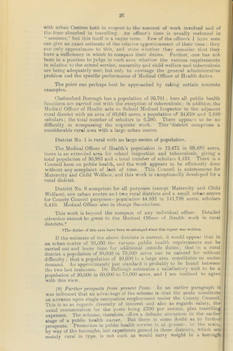 the time absorbed in travelling. An officer’s time is usually reckoned in “ sessions,” but this itself is a vague term. Few of the officers I have seen can give an exact estimate of the relative apportionment of their time ; they can only approximate to this, and state whether they consider that they have a sufficiency in which to compass their duties. Further, one has not been in a position to judge in each area whether the various requirements in relation to the school service, maternity and child welfare and tuberculosis are being adequately met, but only to envisage the general administrative problem and the specific performance of Medical Officer of Health duties. The point can perhaps best be approached by taking certain concrete examples. Chelmsford Borough has a population of 20,751 ; here all public health functions are. carried out with the exception of tuberculosis; in addition, the Medical Officer of Health acts as School Medical Inspector to the adjacent rural district with an area of 63,045 acres, a population of 24,618 and 3,480 scholars; the total number of scholars is 6,280. There appears to be no difficulty in compassing the requisite work. This district comprises a considerable rural area with a large urban centre. District No. 1 is rural with no large centre of population. The Medical Officer of Health’s population is 19,475 in 69,485 acres, there is an extended area for school inspection and tuberculosis, giving a total population of 30,983 and a total number of scholars 4,433. There is a Council keen on public health, and the work appears to be efficiently done without any complaint of lack of time. This Council is autonomous for Maternity and Child Welfare, and this work is exceptionally developed for a rural district. District No. 8 comprises for all purposes (except Maternity and Child Welfare), one urban centre and two rural districts and a small urban centre for County Council purposes—population 44,832 in 141,788 acres, scholars 6,410. Medical Officer also in charge Sanatorium. This work is beyond the compass of any individual officer. Detailed attention cannot be given to the Medical Officer of Health work in rural districts.t fThe duties of this area have been re-arranged since this report was written. If the estimate of the above districts is correct, it would appear that in an urban centre of 20,000 the various public health requirements can be carried out and leave time for additional outside duties; that in a rural district a population of 30,000 in 70,000 acres can be catered for without difficulty ; that a population of 40,000 in a large area constitutes an undue demand. An approximately just standard is probably to be found between the two last instances. Dr. Bullough estimates a satisfactory unit to be a population of 30,000 in 60,000 to 70,000 acres, and I am inclined to agree with this view. (8) Further prospects from present Posts. In an earlier paragraph it was indicated that an advantage of the scheme is that the posts constitute an advance upon single occupation employunent under the County ( ouncil. This is so as regards diversity of interest and also as regards salary, the usual remuneration for the posts being £700 per annum, plus travelling expenses. The scheme, therefore, offers a definite attraction in the earlier stage of a public health career. But there is some doubt as to further prospects. Promotion in public health service is at present, in the main, by way of the boroughs, but experience gained in those districts, which are mainly rural in type, is not such as would carry weight in a borough