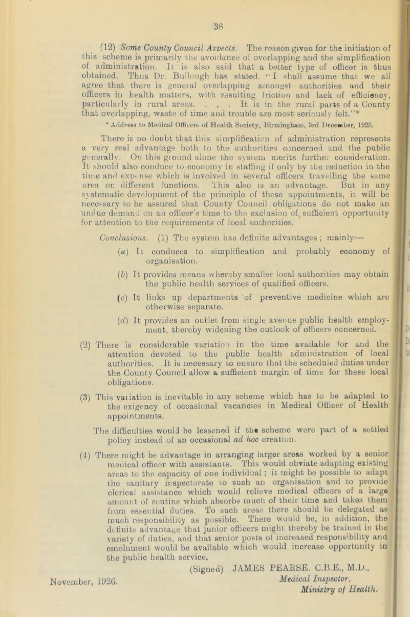 (12) Some County Council Asvects. The reason given for the initiation of this scheme is primarily the avoidance of overlapping and the simplification of administration. It is also said that a better type of officer is thus obtained. Thus Dr. Bullough has stated “ I shall assume that we ali agree that there is general overlapping amongst authorities and their officers in health matters, with resulting friction and lack of efficiency, particularly in rural areas. . . . It is in the rural parts of a County that overlapping, waste of time and trouble are most seriously felt.”* ‘Address to Medical Officers of Health Society, Birmingham, 3rd December, 1925. There is no doubt that this simplification of administration represents a very real advantage both to the authorities concerned and the public generally. On this giound alone the system merits further consideration. It should also conduce to economy in staffing if only by the reduction in the time and expense which is involved in several officers travelling the same area on different functions. This also is an advantage. But in any systematic development of the principle of those appointments, it will be necessary to be assured that County Council obligations do not make an undue demand on an officer's time to the exclusion of sufficient opportunity for attention to the requirements of local authorities. Conclusions. (1) The system has definite advantages ; mainly— (a) It conduces to simplification and probably economy of organisation. (b) It provides means whereby smaller local authorities may obtain the public health services of qualified officers. (c) It links up departments of preventive medicine which are otherwise separate. (cl) It provides an outlet from single avenue public health employ- ment, thereby widening the outlook of officers concerned. (2) There is considerable variation in the time available for and the attention devoted to the public health administration of local authorities. It is necessary to ensure that the scheduled duties under the County Council allow a sufficient margin of time for these local obligations. E V D; Y\ (3) This vaiiation is inevitable in auy scheme which has to be adapted to I the exigency of occasional vacancies in Medical Officer of Health j appointments. The difficulties would be lessened if tb« scheme were part of a settled policy instead of an occasional ad hoc creation. (4) There might be advantage in arranging larger areas worked by a seuior medical officer with assistants. This would obviate adapting existing areas to the capacity of oue individual ; it might be possible to adapt the sanitary inspectorate io such an organisation and to provide clerical assistance which would relieve medical officers of a large amount of routine which absorbs much of their time and takes them from essential duties. To such areas there should be delegated as much responsibility as possible. There would be, in addition, the definite advantage that junior officers might thereby be trained in the variety of duties, and that senior posts ol increased responsibility and emolument would be available which w4 * * 7ould increase opportunity in the public health sorvice. (Signed) JAMES PEAESE. C.B.E., M.D., November, 192G. Medical Inspector, Ministry of Health.