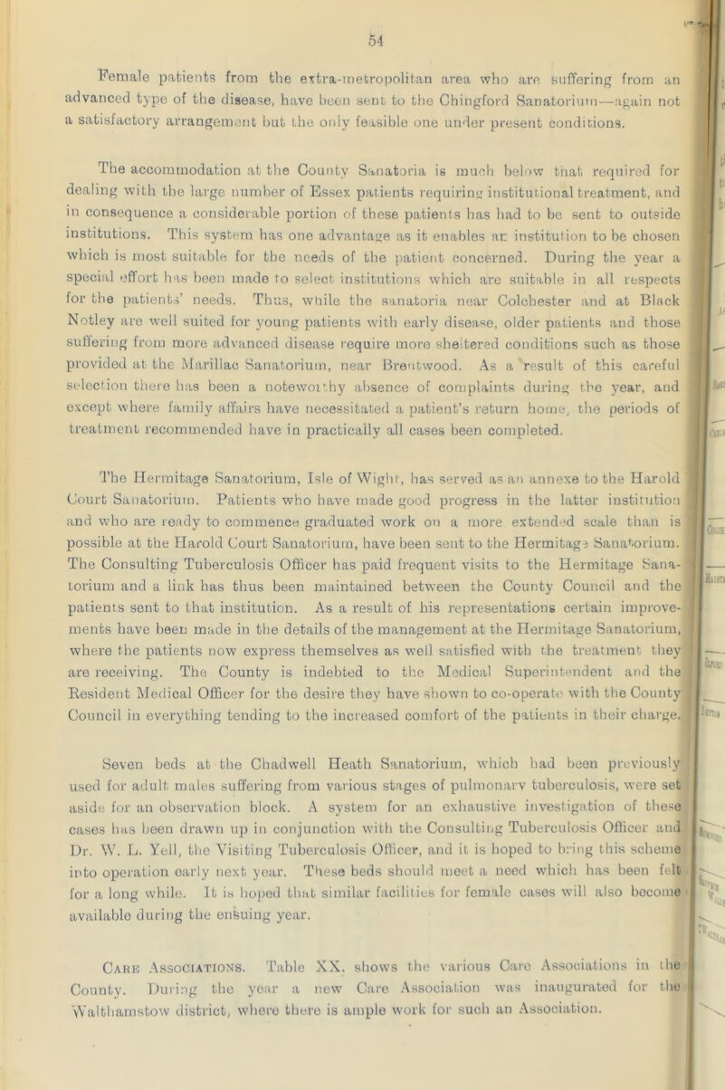 Female patients from the extra-metropolitan area who are suffering from an advanced type of the disease, have been sent to the Chingford Sanatorium—again not a satisfactory arrangement but the only feasible one under present conditions. The accommodation at the County Sanatoria is much below tiiab required for dealing with the large number of Essex patients requiring institutional treatment, and in consequence a considerable portion of these patients has had to be sent to outside institutions. This system has one advantage as it enables an institution to be chosen which is most suitable for the needs of the patient concerned. During the year a special effort has been made to select institutions which are suitable in all respects for the patients’ needs. Thus, while the sanatoria near Colchester and at Black Notley are well suited for young patients with early disease, older patients and those suffering from more advanced disease require more sheltered conditions such as those provided at the Marillac Sanatorium, near Brentwood. As a result of this careful selection there has been a notewoithy absence of complaints during the year, and except where family affairs have necessitated a patient’s return home, the periods of treatment recommended have in practically all cases been completed. The Hermitage Sanatorium, Isle of Wight, has served as an annexe to the Harold Court Sanatorium. Patients who have made good progress in the latter institution and who are ready to commence graduated work on a more extended scale than is possible at the Harold Court Sanatorium, have been sent to the Hermitage Sanatorium. The Consulting Tuberculosis Officer has paid frequent visits to the Hermitage Sana- torium and a link has thus been maintained between the County Council and the patients sent to that institution. As a result of his representations certain improve- ments have been made in the details of the management at the Hermitage Sanatorium, where the patients now express themselves as well satisfied with the treatment they are receiving. The County is indebted to the Medical Superintendent and the Resident Medical Officer for the desire they have shown to co-operate with the County Council in everything tending to the increased comfort of the patients in their charge. Seven beds at the Chadwell Heath Sanatorium, which had been previously used for adult males suffering from various stages of pulmonarv tuberculosis, were set aside for an observation block. A system for an exhaustive investigation of these cases has been drawn up in conjunction with the Consulting Tuberculosis Officer and Dr. W. L. Yell, the Visiting Tuberculosis Officer, and it is hoped to bring this scheme into operation early next year. These beds should meet a need which has been felt lor a long while. It is hoped that similar facilities for female cases will also become available during the ensuing year. Care Associations. Table XX. shows the various Care Associations in the County. During the year a new Care Association was inaugurated for the Walthamstow district, where there is ample work for such an Association.