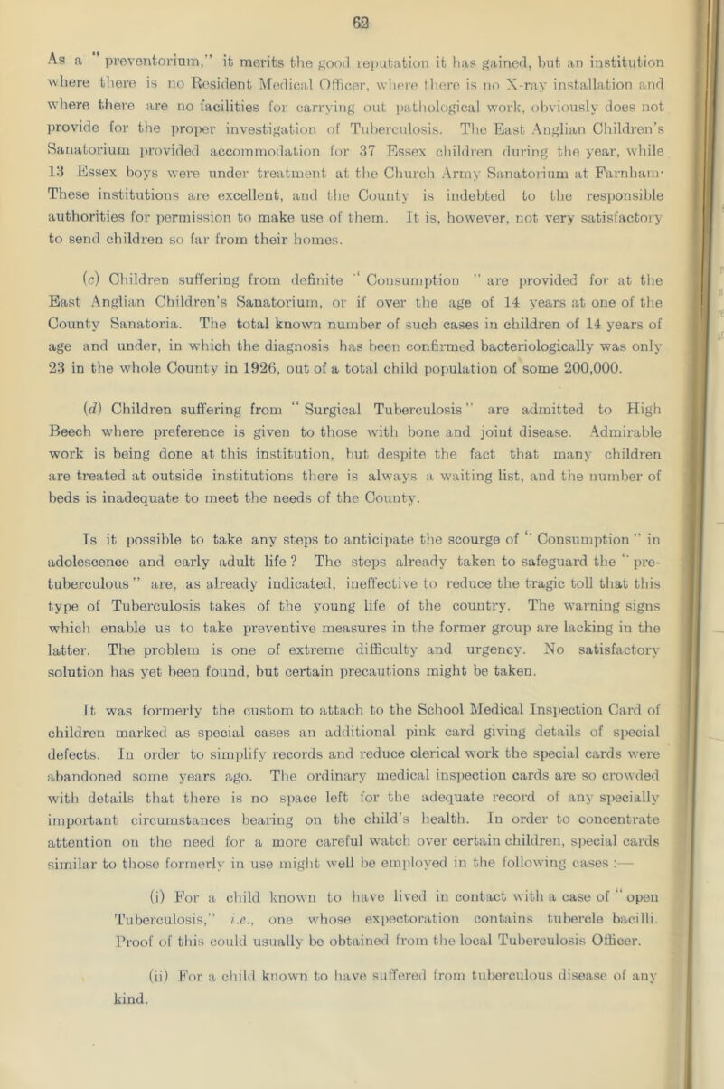 As a preventorium, ’ it merits the good reputation it has gained, but an institution where there is no Resident Medical Officer, where there is no X-ray installation and where there are no facilities for carrying out pathological work, obviously does not provide for the proper investigation of Tuberculosis. The East Anglian Children’s Sanatorium provided accommodation for 37 Essex children during the year, while 13 Essex boys were under treatment at the Church Army Sanatorium at Farnbanr These institutions are excellent, and the County is indebted to the responsible authorities for permission to make use of them. It is, however, not very satisfactory to send children so far from their homes. (c) Children suffering from definite “ Consumption ” are provided for at the East Anglian Children’s Sanatorium, or if over the age of 14 years at one of the County Sanatoria. The total known number of such cases in children of 14 years of age and under, in which the diagnosis has been confirmed bacteriologically was only 23 in the whole County in 1926, out of a total child population of some 200,000. (d) Children suffering from “Surgical Tuberculosis” are admitted to High Beech where preference is given to those with bone and joint disease. Admirable work is being done at this institution, but despite the fact that many children are treated at outside institutions there is always a waiting list, and the number of beds is inadequate to meet the needs of the County. Is it possible to take any steps to anticipate the scourge of “ Consumption ” in adolescence and early adult life ? The steps already taken to safeguard the “ pre- tuberculous ” are, as already indicated, ineffective to reduce the tragic toll that this type of Tuberculosis takes of the young life of the country. The warning signs which enable us to take preventive measures in the former group are lacking in the latter. The problem is one of extreme difficulty and urgency. No satisfactory solution has yet been found, but certain precautions might be taken. It was formerly the custom to attach to the School Medical Inspection Card of children marked as special cases an additional pink card giving details of special defects. In order to simplify records and reduce clerical work the special cards were abandoned some years ago. The ordinary medical inspection cards are so crowded with details that there is no space left for the adequate record of any specially important circumstances bearing on the child’s health. In order to concentrate attention on the need for a more careful watch over certain children, special cards similar to those formerly in use might well be employed in the following cases :— (i) For a child known to have lived in contact with a case of “ open Tuberculosis,” i.e., one whose expectoration contains tubercle bacilli. Proof of this could usually be obtained from the local Tuberculosis Officer. (ii) For a child known to have suffered from tuberculous disease of any kind.