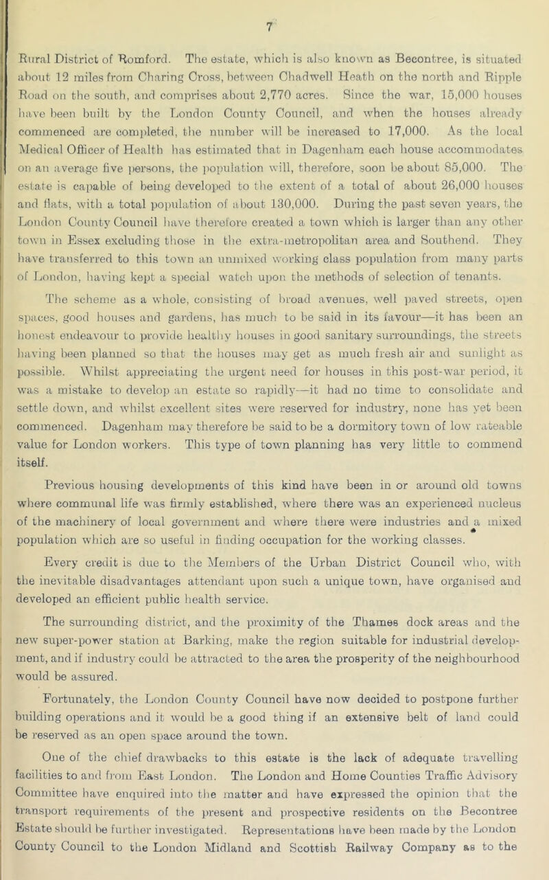 Rural District of Romford. The estate, which is also known as Becontree, is situated about 12 miles from Charing Cross, between Chadwell Heath on the north and Ripple Road on the south, and comprises about 2,770 acres. Since the war, 15,000 houses have been built by the London County Council, and when the houses already commenced are completed, the number will be increased to 17,000. As the local Medical Officer of Health has estimated that in Dagenham each house accommodates on an average five persons, the population will, therefore, soon be about 85,000. The estate is capable of being developed to the extent of a total of about 26,000 houses and flats, with a total population of about 130,000. During the past seven years, the London County Council have therefore created a town which is larger than any ether town in Essex excluding those in the extra-metropolitan area and Southend. They have transferred to this town an umnixed working class population from many parts of London, having kept a special watch upon the methods of selection of tenants. The scheme as a whole, consisting of broad avenues, well paved streets, open spaces, good houses and gardens, has much to be said in its favour—it has been an honest endeavour to provide healthy houses in good sanitary surroundings, the streets having been planned so that the houses may get as much fresh air and sunlight as possible. Whilst appreciating the urgent need for bouses in this post-war period, it was a mistake to develop an estate so rapidly—it had no time to consolidate and settle down, and whilst excellent sites were reserved for industry, none has yet been commenced. Dagenham may therefore be said to be a dormitory town of low rateable value for London workers. This type of town planning has very little to commend itself. Previous housing developments of this kind have been in or around old towns where communal life was firmly established, where there was an experienced nucleus of the machinery of local government and where there were industries and a mixed population which are so useful in finding occupation for the working classes. Every credit is due to the Members of the Urban District Council who, with the inevitable disadvantages attendant upon such a unique town, have organised and developed an efficient public health service. The surrounding district, and the proximity of the Thames dock areas and the new super-power station at Barking, make the region suitable for industrial develop- ment, and if industry could be attracted to the area the prosperity of the neighbourhood would be assured. Fortunately, the London County Council have now decided to postpone further building operations and it would be a good thing if an extensive belt of land could be reserved as an open space around the town. One of the chief drawbacks to this estate is the lack of adequate travelling facilities to and from East London. The London and Home Counties Traffic Advisory Committee have enquired into the matter and have expressed the opinion that the transport requirements of the present and prospective residents on the Becontree Estate should be further investigated. Representations have been made by the London County Council to the London Midland and Scottish Railway Company as to the