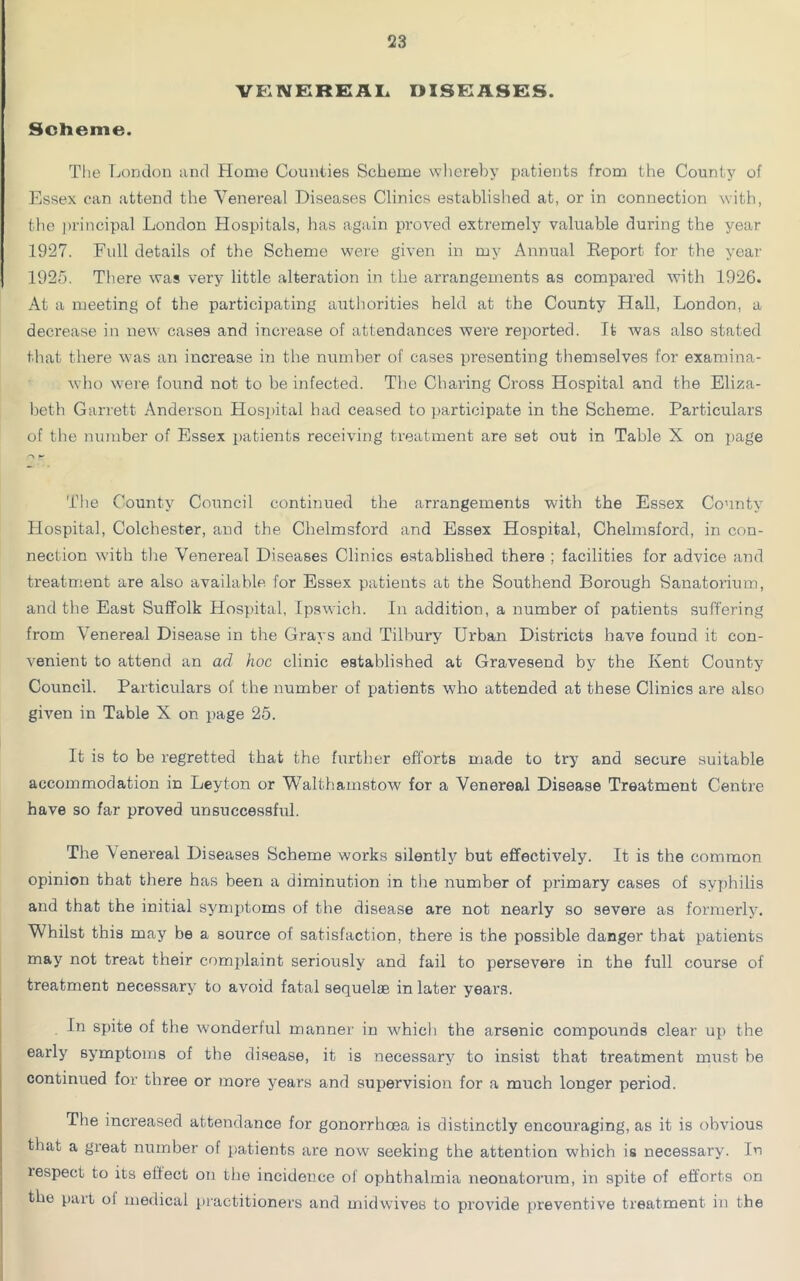 VENEREAL DISEASES. Scheme. The London and Homo Counties Scheme whereby patients from the County of Essex can attend the Venereal Diseases Clinics established at, or in connection with, the principal London Hospitals, has again proved extremely valuable during the year 1927. Full details of the Scheme were given in my Annual Report for the year 1925. There was very little alteration in the arrangements as compared with 1926. At a meeting of the participating authorities held at the County Hall, London, a decrease in new case9 and increase of attendances were reported. It was also stated that there was an increase in the number of cases presenting themselves for examina- who were found not to be infected. The Charing Cross Hospital and the Eliza- beth Garrett Anderson Hospital had ceased to participate in the Scheme. Particulars of the number of Essex patients receiving treatment are set out in Table X on page The County Council continued the arrangements with the Essex County Hospital, Colchester, and the Chelmsford and Essex Hospital, Chelmsford, in con- nection with tire Venereal Diseases Clinics established there ; facilities for advice and treatment are also available for Essex patients at the Southend Borough Sanatorium, and the East Suffolk Hospital, Ipswich. In addition, a number of patients suffering from Venereal Disease in the Grays and Tilbury Urban Districts have found it con- venient to attend an ad hoc clinic established at Gravesend by the Kent County Council. Particulars of the number of patients who attended at these Clinics are also given in Table X on page 25. It is to be regretted that the further efforts made to try and secure suitable accommodation in Leyton or Walthamstow for a Venereal Disease Treatment Centre have so far proved unsuccessful. The \ enereal Diseases Scheme works silently but effectively. It is the common opinion that there has been a diminution in the number of primary cases of syphilis and that the initial symptoms of the disease are not nearly so severe as formerly. Whilst this may be a source of satisfaction, there is the possible danger that patients may not treat their complaint seriously and fail to persevere in the full course of treatment necessary to avoid fatal sequelae in later years. In spite of the wonderful manner in which the arsenic compounds clear up the early symptoms of the disease, it is necessary to insist that treatment must be continued for three or more years and supervision for a much longer period. Tiie increased attendance for gonorrhoea is distinctly encouraging, as it is obvious that a great number of patients are now seeking the attention which is necessary. In lespect to its effect on the incidence of ophthalmia neonatorum, in spite of efforts on the part oi medical practitioners and midwives to provide preventive treatment in the