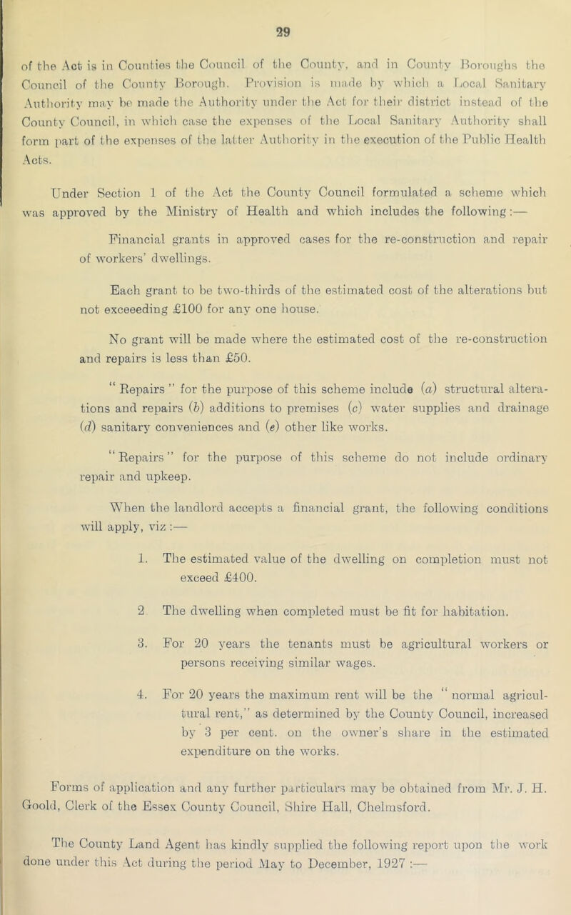 of the Act is in Counties the Council of the County, and in County Boroughs the Council of the County Borough. Provision is made by which a Local Sanitary Authority may be made the Authority under the Act for their district instead of the County Council, in which case the expenses of the Local Sanitary Authority shall form part of the expenses of the latter Authority in the execution of the Public Health Acts. Under Section 1 of the Act the County Council formulated a scheme which was approved by the Ministry of Health and which includes the following:— Financial grants in approved cases for the re-construction and repair of workers’ dwellings. Each grant to be two-thirds of the estimated cost of the alterations but not exceeeding £100 for any one house. No grant will be made where the estimated cost of the re-construction and repairs is less than £50. “ Repairs ” for the purpose of this scheme include (a) structural altera- tions and repairs (b) additions to premises (c) water supplies and drainage (d) sanitary conveniences and (e) other like works. “Repairs” for the purpose of this scheme do not include ordinary repair and upkeep. When the landlord accepts a financial grant, the following conditions will apply, viz :— 1. The estimated value of the dwelling on completion must not exceed £400. 2 The dwelling when completed must be fit for habitation. 3. For 20 years the tenants must be agricultural workers or persons receiving similar wages. 4. For 20 years the maximum rent will be the “ normal agricul- tural rent,” as determined by the County Council, increased by 3 per cent, on the owner’s share in the estimated expenditure on the works. Forms of application and any further particulars may be obtained from Mr. J. Id. Goold, Clerk of the Essex County Council, Shire Hall, Chelmsford. The County Land Agent has kindly supplied the following report upon the work done under this Act during the period May to December, 1927 :—