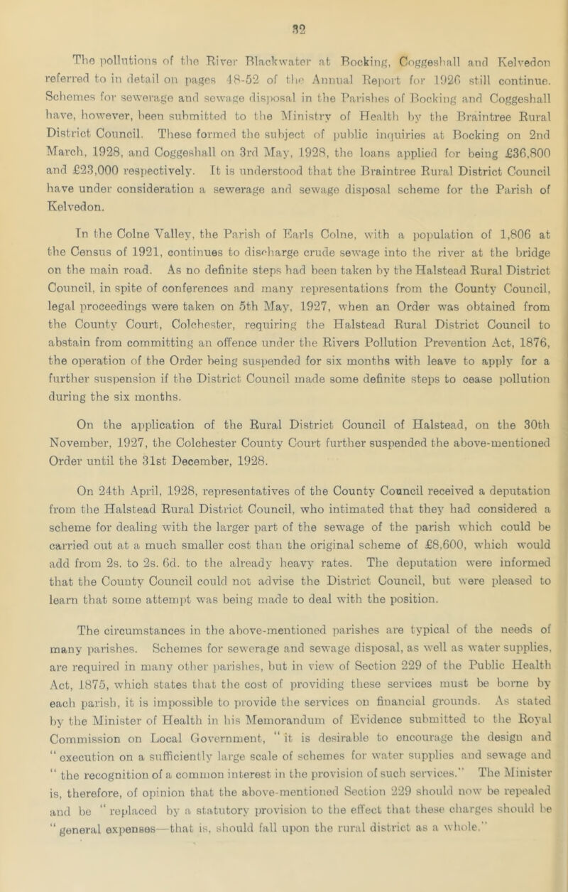 The pollutions of tho River Black water at Rocking, Coggeshall and Tvelvedon referred to in detail on pages 48-52 of the Annual Report for 1926 still continue. Schemes for sewerage and sewage disposal in the Parishes of Booking and Coggeshall have, however, heen submitted to the Ministry of Health by the Braintree Rural District Council. These formed the subject of public inquiries at Booking on 2nd March, 1928, and Coggeshall on 3rd May, 1928, the loans applied for being £36,800 and £23,000 respectively. Tt is understood that the Braintree Rural District Council have under consideration a sewerage and sewage disposal scheme for the Parish of Kelvedon. In the Colne Valiev, the Parish of Earls Colne, with a population of 1,806 at the Census of 1921, continues to discharge crude sewage into the river at the bridge on the main road. As no definite steps had been taken by the Halstead Rural Disti'ict Council, in spite of conferences and many representations from the County Council, legal proceedings were taken on 5th May, 1927, when an Order was obtained from the County Court, Colchester, requiring the Halstead Rural District Council to abstain from committing an offence under the Rivers Pollution Prevention Act, 1876, the operation of the Order being suspended for six months with leave to apply for a further suspension if the District Council made some definite steps to cease pollution during the six months. On the application of the Rural District Council of Halstead, on the 30th November, 1927, the Colchester County Court further suspended the above-mentioned Order until the 31st December, 1928. On 24th April, 1928, representatives of the County Council received a deputation from the Halstead Rural District Council, who intimated that they had considered a scheme for dealing with the larger part of the sewage of the parish which could be carried out at a much smaller cost than the original scheme of £8,600, which would add from 2s. to 2s. 6d. to the already heavy rates. The deputation were informed that the County Council could not advise the District Council, but were pleased to learn that some attempt was being made to deal with the position. The circumstances in the above-mentioned parishes are typical of the needs of many parishes. Schemes for sewerage and sewage disposal, as well as water supplies, are required in many other parishes, but in view of Section 229 of the Public Health Act, 1875, which states that the cost of providing these services must be borne by each parish, it is impossible to provide the services on financial grounds. As stated by the Minister of Health in his Memorandum of Evidence submitted to the Royal Commission on Local Government, “ it is desirable to encourage the design and “ execution on a sufficiently large scale of schemes for water supplies and sewage and “ the recognition of a common interest in the provision of such services. The Minister is, therefore, of opinion that the above-mentioned Section 229 should now be repealed and be “ replaced by a statutory provision to the effect that these charges should be “general expenses—that is, should fall upon the rural district as a whole.