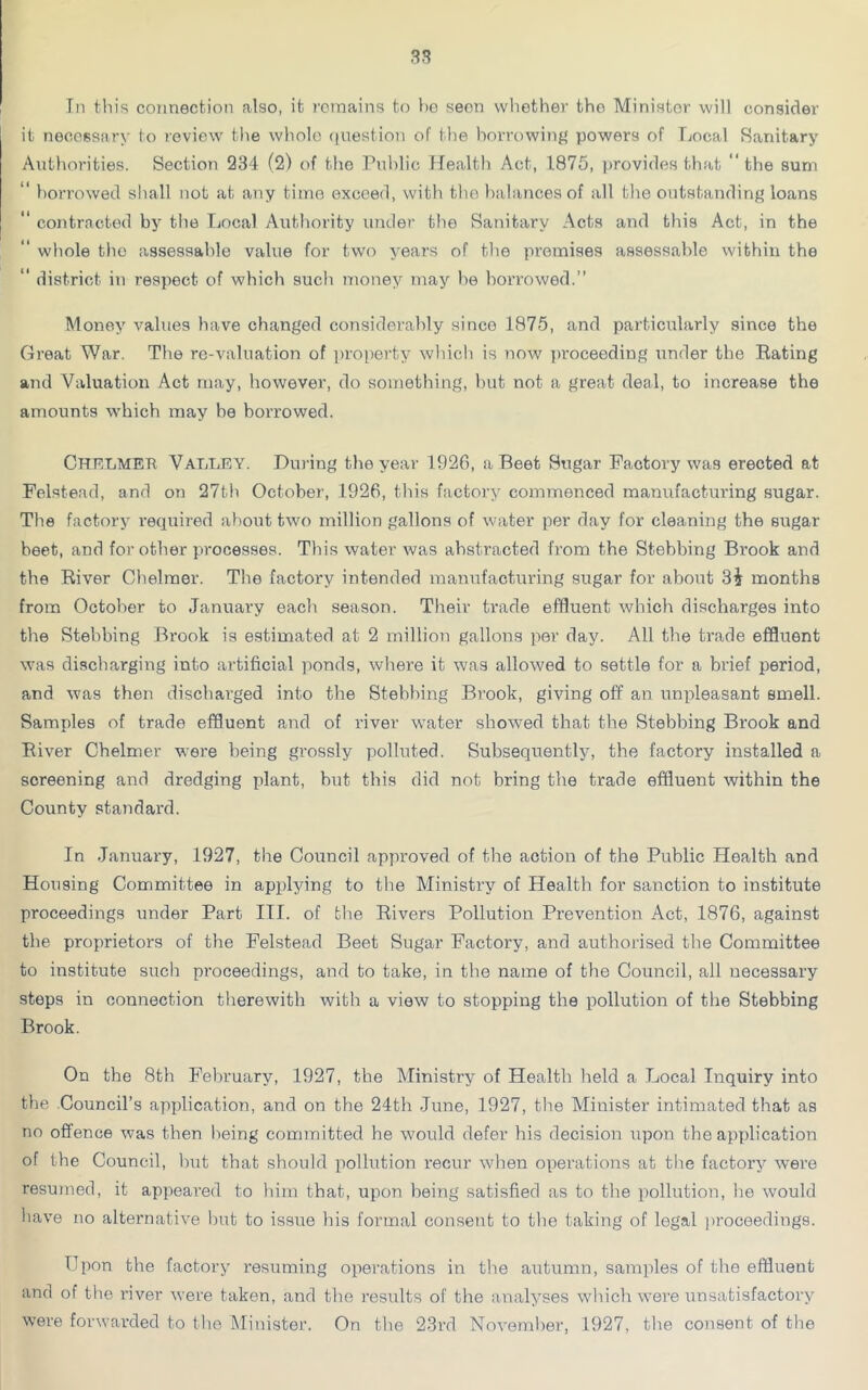 In this connection also, it remains to ho seon whether the Ministor will consider it necessary to review the whole question of the borrowing powers of Local Sanitary Authorities. Section 234 (2) of the Public Health Act, 1875, provides that the sum borrowed shall not at any time exceed, with the balances of all the outstanding loans “ contracted by the Local Authority under the Sanitary Acts and this Act, in the whole the assessable value for two years of the promises assessable within the ‘‘ district in respect of which such money may be borrowed.” Money values have changed considerably since 1875, and particularly since the Great War. The re-valuation of property which is now proceeding under the Rating and Valuation Act may, however, do something, but not a great deal, to increase the amounts which may be borrowed. CHELMER Valley. During the year 1926, a Beet Sugar Factory was erected at Felstead, and on 27th October, 1926, this factory commenced manufacturing sugar. The factory required about two million gallons of water per day for cleaning the sugar heet, and for other processes. This water was abstracted from the Stebbing Brook and the River Chelmer. The factory intended manufacturing sugar for about 3i months from October to January each season. Their trade effluent which discharges into the Stebbing Brook is estimated at 2 million gallons per day. All the trade effluent was discharging into artificial ponds, where it was allowed to settle for a brief period, and was then discharged into the Stebbing Brook, giving off an unpleasant smell. Samples of trade effluent and of river water showed that the Stebbing Brook and River Chelmer were being grossly polluted. Subsequently, the factory installed a screening and dredging plant, but this did not bring the trade effluent within the County standard. In January, 1927, the Council approved of the action of the Public Health and Housing Committee in applying to the Ministry of Health for sanction to institute proceedings under Part III. of the Rivers Pollution Prevention Act, 1876, against the proprietors of the Felstead Beet Sugar Factory, and authorised the Committee to institute such proceedings, and to take, in the name of the Council, all necessary steps in connection therewith with a view to stopping the pollution of the Stebbing Brook. On the 8th February, 1927, the Ministry of Health held a Local Inquiry into the Council’s application, and on the 24th June, 1927, the Minister intimated that as no offence was then being committed he would defer his decision upon the application of the Council, but that should pollution recur when operations at the factory were resumed, it appeared to him that, upon being satisfied as to the pollution, he would have no alternative but to issue bis formal consent to the taking of legal proceedings. Upon the factory resuming operations in the autumn, samples of the effluent and of the river were taken, and the results of the analyses which were unsatisfactory were forwarded to the Minister. On the 23rd November, 1927, the consent of the