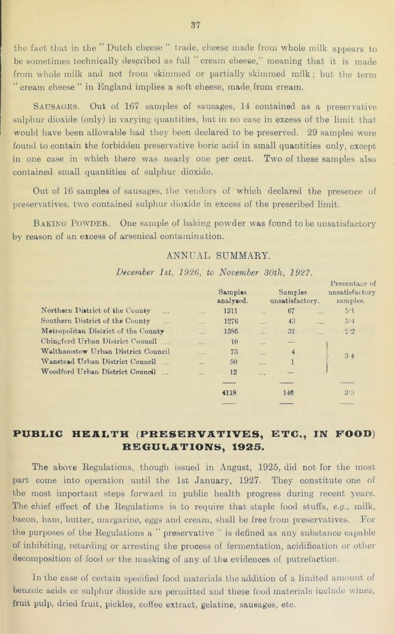 the fact that in the “ Dutch cheese ” trade, cheese made from whole milk appears to be sometimes technically described as full “ cream cheese,” meaning that it is made from whole milk and not from skimmed or partially skimmed milk ; but the term “ cream cheese ” in England implies a soft cheese, made from cream. Sausages. Out of 167 samples of sausages, 14 contained as a preservative sulphur dioxide (only) in varying quantities, but in no case in excess of the limit that would have been allowable had they been declared to be preserved. 29 samples were found to contain the forbidden preservative boric acid in small quantities only, except in one case in which there was nearly one per cent. Two of these samples also contained small quantities of sulphur dioxide. Out of 16 samples of sausages, the vendors of which declared the presence of preservatives, two contained sulphur dioxide in excess of the prescribed limit. Baking Powder. One sample of baking powder was found to be unsatisfactory by reason of an excess of arsenical contamination. ANNUAL SUMMARY. December 1st, 1926, to November 30tli, 1927. Samples Samples Eercentane of unsatisfactory analysed. unsatisfactory. samples. Northern I>i»tiict of the County 1311 67 5'1 Southern District of the County 1276 43 S'4 Metropolitan District of the County 1386 31 2'2 Chingford Urban District Council ... 10 Walthamstow Urban District Council 73 4 3 4 Wanstead Urban District Council ... 50 1 Woodford Urban District Council ... 12 - — — — 4118 146 3‘3 PUBLIC HEALTH (PRESERVATIVES, ETC., IN FOOD) REGULATIONS, 1925. The above Regulations, though issued in August, 1925, did not for the most part come into operation until the 1st January, 1927. They constitute one of the most important steps forward in public health progress during recent years. The chief effect of the Regulations is to require that staple food stuffs, e.g., milk, bacon, ham, butter, margarine, eggs and cream, shall be free from preservatives. For the purposes of the Regulations a “ preservative ” is defined as any substance capable of inhibiting, retarding or arresting the process of fermentation, acidification or other decomposition of food or the masking of any of the evidences of putrefaction. In the case of certain specified food materials the addition of a limited amount of benzoic acids or sulphur dioxide are permitted and these food materials include wines, fruit pulp, dried fruit, pickles, coffee extract, gelatine, sausages, etc.
