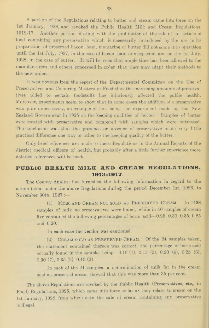 A portion of the Regulations relating to butter and cream came into force on the 1st January, 1928, and revoked the Public Health Milk and Cream Regulations, 1912-17. Another portion dealing with the prohibition of the sale of an article of food containing any preservative which is necessarily introduced by the use in its preparation of preserved bacon, ham, margarine or butter did not come into operation until the 1st July, 1927, in the case of bacon, ham or margarine, and on the 1st July, 1928, in the case of butter. It will be seen that ample time has been allowed to the manufacturers and others concerned in order that they may adapt their methods to the new order. It was obvious from the report of the Departmental Committee on the Use of Preservatives and Colouring Matters in Food that the increasing amounts of preserva- tives added to certain foodstuffs has injuriously affected the public health. Moreover, experiments seem to show that in some cases the addition of a preservative was quite unnecessary, an example of this being the experiment made by the New Zealand Government in 1925 on the keeping qualities of butter. Samples of butter were treated with preservative and compared with samples which were untreated. The conclusion was that the presence or absence of preservative made very little practical difference one way or other to the keeping quality of the butter. Only brief references are made to these Regulations in the Annual Reports of the district medical officers of health, but probably after a little further experience more detailed references will be made. PUBLIC HEALTH MILK AND CREAM REGULATIONS, 1912-191T. The County Analyst has furnished the following information in regard to the action taken under the above Regulations during the period December 1st. 1926, to November 30th, 1927 :— (1) Milk and Cream not sold as Preserved Cream. In 1438 samples of milk no preservatives were found, while in 40 samples of cream five contained the following percentages of boric acid—0.25, 0.30, 0.35, 0.25 and 0.20. In each case the vendor was cautioned. (2) Cream sold as Preserved Cream. Of the 24 samples taken, the statement contained thereon was correct, the percentage of boric acid actually found in the samples being—0.10 (l), 0.15 (2), 0.20 (4), 0.25 (6), 0.30 (7), 0.35 (2), 0.40 (2j. In each of the 24 samples, a determination of milk fat in the cream sold as preserved cream showed that this was more than 35 per cent. The above Regulations are revoked by the Public Hoalth (Preservatives, etc,, in Food) Regulations, 1925, which came into force so far as they relate to cream on the 1st January, 1928, from which date the sale of cream containing any preservative is illegal.