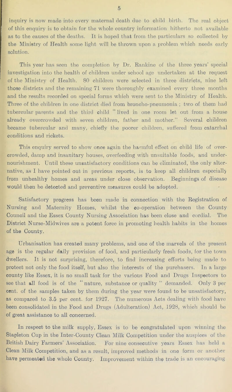 inquiry is now marie into every maternal death due to cliild l)irth. The real object of this enquiry is to obtain for the whole country information hitherto not available as to the causes of the deaths. It is hoped that from the i)articulars so collected by the Ministry of Health some light will be thrown upon a problem which needs early solution. This year has seen the completion by Dr. Rankine of the three years’ special investigation into the health of children under school age undertaken at the request of the Ministry of Health. 80 children were selected in three districts, nine left those districts and the remaining 71 were thoroughly examined every three months and the results recorded on special forms which were sent to the Ministry of Health. Three of the children in one district died from broncho-pneumonia ; two of them had tubercular parents and the third cliild “ lived in one room let out from a house already overcrowded with seven children, father and mother.” Several children became tubercular and many, chiefly the poorer children, suffered from catarrhal conditions and rickets. This enquiry served to show once again the harmful effect on child life of over- crowded, damp and insanitary houses, overfeeding with unsuitable foods, and under- nourishment. Until these unsatisfactory conditions can be eliminated, the only alter- native, as I have pointed out in previous reports, is to keep all children especially from unhealthy homes and areas under close observation. Beginnings of disease would then be detected and preventive measures could be adopted. Satisfactory progress has been made in connection with the Registration of Nursing and Maternity Homes, whilst the co-operation between the County Council and the Essex County Nursing Association has been close and cordial. The District Nurse-Midwives are a potent force in promoting health habits in the homes of the County. Urbanisation has created many problems, and one of the marvels of the present age is the regular daily provision of food, and particularly fresh foods, for the town dwellers. It is not surprising, therefore, to find increasing efforts being made to protect not only the food itself, but also the interests of the purchasers. In a large county like Essex, it is no small task for the various Food and Drugs Inspectors to see that all food is of the “nature, substance or quality ” demanded. Only 3 per cent, of the samples taken by them during the year were found to be unsatisfactory, as compared to 3.5 per cent, for 1927. The numerous Acts dealing witli food have been consolidated in the Food and Drugs (Adulteration) Act, 1928, which should he of great assistance to all concerned. In respect to the milk supply, Essex is to be congratulated upon winning the Stapleton Cup in the Inter-County Clean Milk Competition under the auspices of the British Dairy Farmers’ Association. For nine consecutive years Essex has held a Clean Milk Competition, and as a result, improved methods in one form or another have permeated the whole County. Improvement within the trade is an encouraging