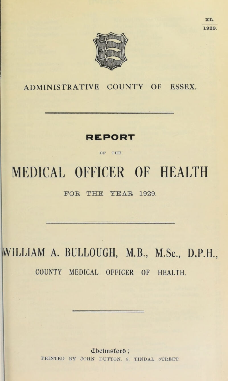 XL. 1929. ADMINISTRATIVE COUNTY OF ESSEX. REPORT OP THE MEDICAL OFFICER OF HEALTH FOR THE YEAR 1929. WILLIAM A. BULLOUGH, M.B., M.Sc., D.P.H., COUNTY MEDICAL OFFICER OF HEALTH. Gbelmsfort); PRINTED BY JOHN DUTTON, 8, TIN DAL (STREET.