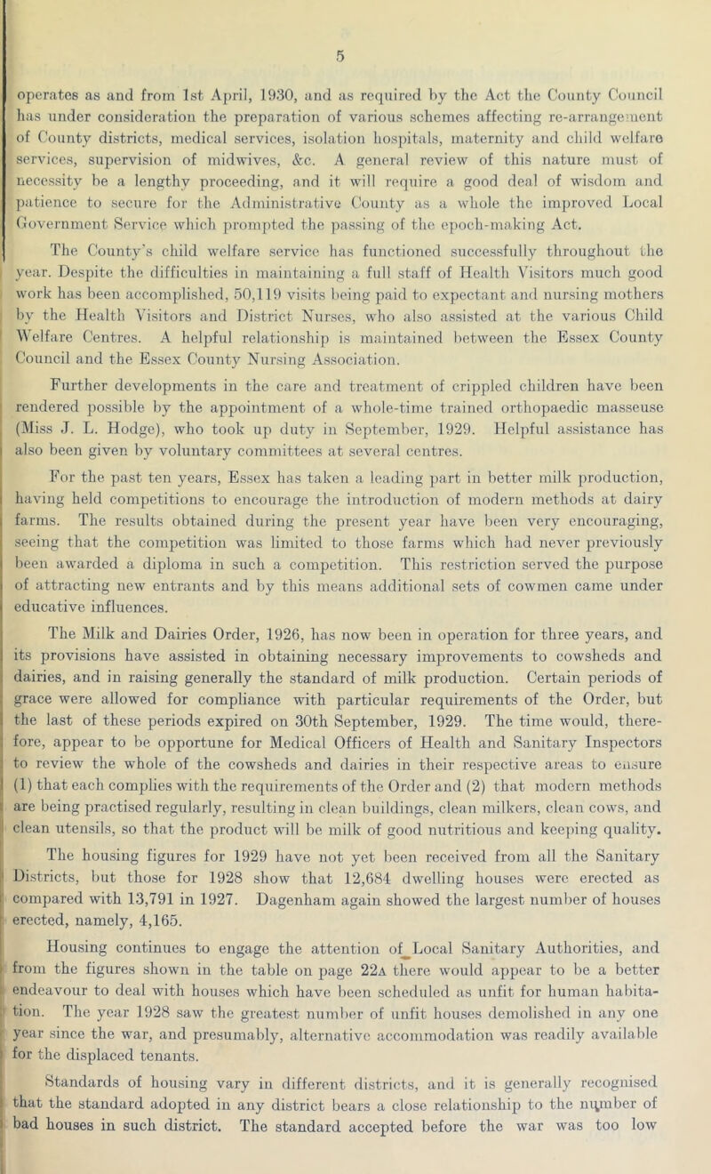 operates as and from 1st April, 1930, and as required by the Act the County Council has under consideration the preparation of various schemes affecting re-arrangement of County districts, medical services, isolation hospitals, maternity and child welfare services, supervision of midwives, &c. A general review of this nature must of necessity be a lengthy proceeding, and it will require a good deal of wisdom and patience to secure for the Administrative County as a whole the improved Local Government Service which prompted the passing of the epoch-making Act. The County's child welfare service has functioned successfully throughout the | year. Despite the difficulties in maintaining a full staff of Health Visitors much good work has been accomplished, 50,119 visits being paid to expectant and nursing mothers by the Health Visitors and District Nurses, who also assisted at the various Child Welfare Centres. A helpful relationship is maintained between the Essex County Council and the Essex County Nursing Association. Further developments in the care and treatment of crippled children have been rendered possible by the appointment of a whole-time trained orthopaedic masseuse (Miss J. L. Hodge), who took up duty in September, 1929. Helpful assistance has also been given by voluntary committees at several centres. For the past ten years, Essex has taken a leading part in better milk production, having held competitions to encourage the introduction of modern methods at dairy farms. The results obtained during the present year have been very encouraging, seeing that the competition was limited to those farms which had never previously been awarded a diploma in such a competition. This restriction served the purpose of attracting new entrants and by this means additional sets of cowmen came under educative influences. The Milk and Dairies Order, 1926, has now been in operation for three years, and its provisions have assisted in obtaining necessary improvements to cowsheds and dairies, and in raising generally the standard of milk production. Certain periods of grace were allowed for compliance with particular requirements of the Order, but the last of these periods expired on 30th September, 1929. The time would, there- fore, appear to be opportune for Medical Officers of Health and Sanitary Inspectors to review the whole of the cowsheds and dairies in their respective areas to ensure (1) that each complies with the requirements of the Order and (2) that modern methods are being practised regularly, resulting in clean buildings, clean milkers, clean cows, and I clean utensils, so that the product will be milk of good nutritious and keeping quality. The housing figures for 1929 have not yet been received from all the Sanitary Districts, but those for 1928 show that 12,684 dwelling houses were erected as : compared with 13,791 in 1927. Dagenham again showed the largest number of houses erected, namely, 4,165. Housing continues to engage the attention of Local Sanitary Authorities, and from the figures shown in the table on page 22a there would appear to be a better endeavour to deal with houses which have been scheduled as unfit for human habita- ’ tion. The year 1928 saw the greatest number of unfit houses demolished in any one year since the war, and presumably, alternative accommodation was readily available for the displaced tenants. Standards of housing vary in different districts, and it is generally recognised that the standard adopted in any district bears a close relationship to the mynber of bad houses in such district. The standard accepted before the war was too low
