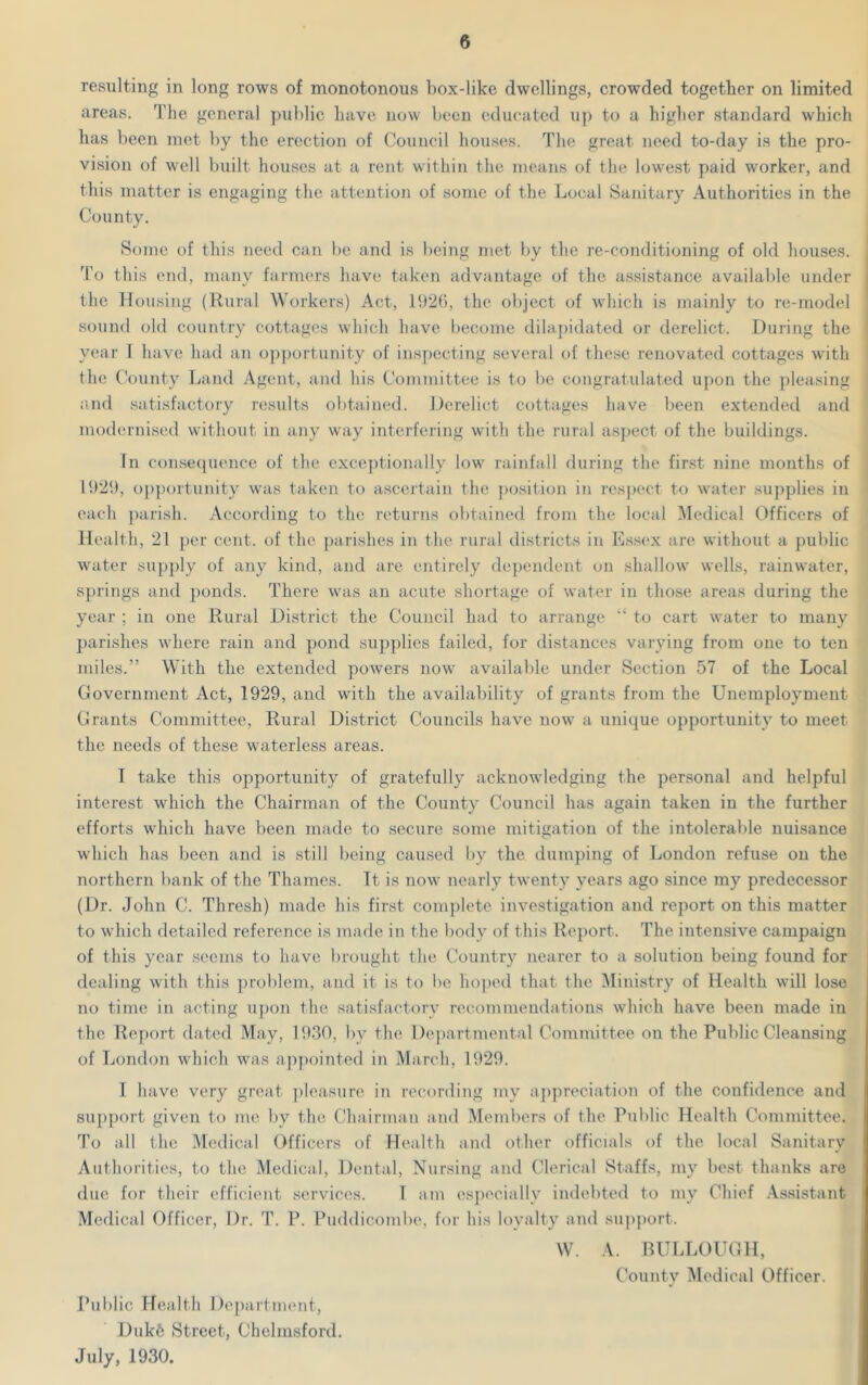 resulting in long rows of monotonous box-like dwellings, crowded together on limited areas. The general public have now been educated up to a higher standard which has been met by the erection of Council houses. The great need to-day is the pro- vision of well built houses at a rent within the means of the lowest paid worker, and this matter is engaging the attention of some of the Local Sanitary Authorities in the County. Some of this need can be and is being met by the re-conditioning of old houses. To this end, many farmers have taken advantage of the assistance available under the Housing (Rural Workers) Act, 1926, the object of which is mainly to re-model sound old country cottages which have become dilapidated or derelict. During the year I have had an opportunity of inspecting several of these renovated cottages with the County Land Agent, and his Committee is to be congratulated upon the pleasing and satisfactory results obtained. Derelict cottages have been extended and modernised without in any way interfering with the rural aspect of the buildings. In consequence of the exceptionally low rainfall during the first nine months of 1929, opportunity was taken to ascertain the position in respect to water supplies in each parish. According to the returns obtained from the local Medical Officers of Health, 21 per cent, of the parishes in the rural districts in Essex are without a public water supply of any kind, and are entirely dependent on shallow wells, rainwater, springs and ponds. There was an acute shortage of water in those areas during the year ; in one Rural District the Council had to arrange “ to cart water to many parishes where rain and pond supplies failed, for distances varying from one to ten miles.” With the extended powers now available under Section 57 of the Local Government Act, 1929, and with the availability of grants from the Unemployment Grants Committee, Rural District Councils have now a unique opportunity to meet the needs of these waterless areas. I take this opportunity of gratefully acknowledging the personal and helpful interest which the Chairman of the County Council has again taken in the further efforts which have been made to secure some mitigation of the intolerable nuisance which has been and is still being caused by the dumping of London refuse on the northern bank of the Thames. Tt is now nearly twenty years ago since my predecessor (Dr. John C. Thresh) made his first complete investigation and report on this matter to which detailed reference is made in the body of this Report. The intensive campaign of this year seems to have brought the Country nearer to a solution being found for dealing with this problem, and it is to be hoped that the Ministry of Health will lose no time in acting upon the satisfactory recommendations which have been made in the Report dated May, 1930, by the Departmental Committee on the Public Cleansing of London which was appointed in March, 1929. I have very great pleasure in recording my appreciation of the confidence and support given to me by the Chairman and Members of the Public Health Committee. To all the Medical Officers of Health and other officials of the local Sanitary Authorities, to the Medical, Dental, Nursing and Clerical Staffs, my best thanks are due for their efficient services. T am especially indebted to my Chief Assistant Medical Officer, Dr. T. P. Puddicombe, for his loyalty and support. W. A. BULLOUGH, County Medical Officer. Public Health Department, Dukfe Street, Chelmsford. July, 1930.