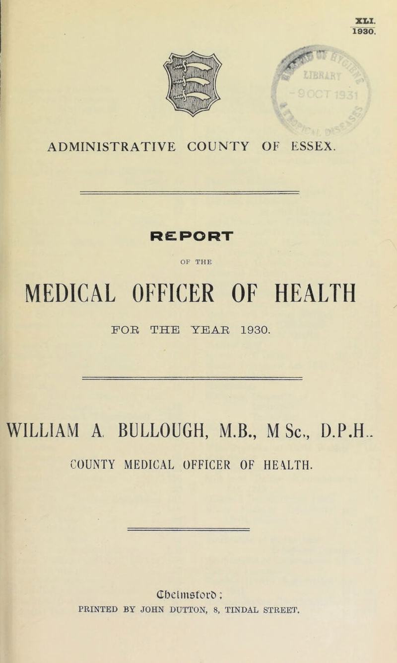XLI. 1930. ADMINISTRATIVE COUNTY OF ESSEX. OF THE MEDICAL OFFICER OF HEALTH FOR THE YEAR 1930. WILLIAM A BULLOUGH, M.B., M Sc., D.P.H.. COUNTY MEDICAL OFFICER OF HEALTH. Gbclmsfcrb; PRINTED BY JOHN DUTTON, 8, TINDAL STREET.