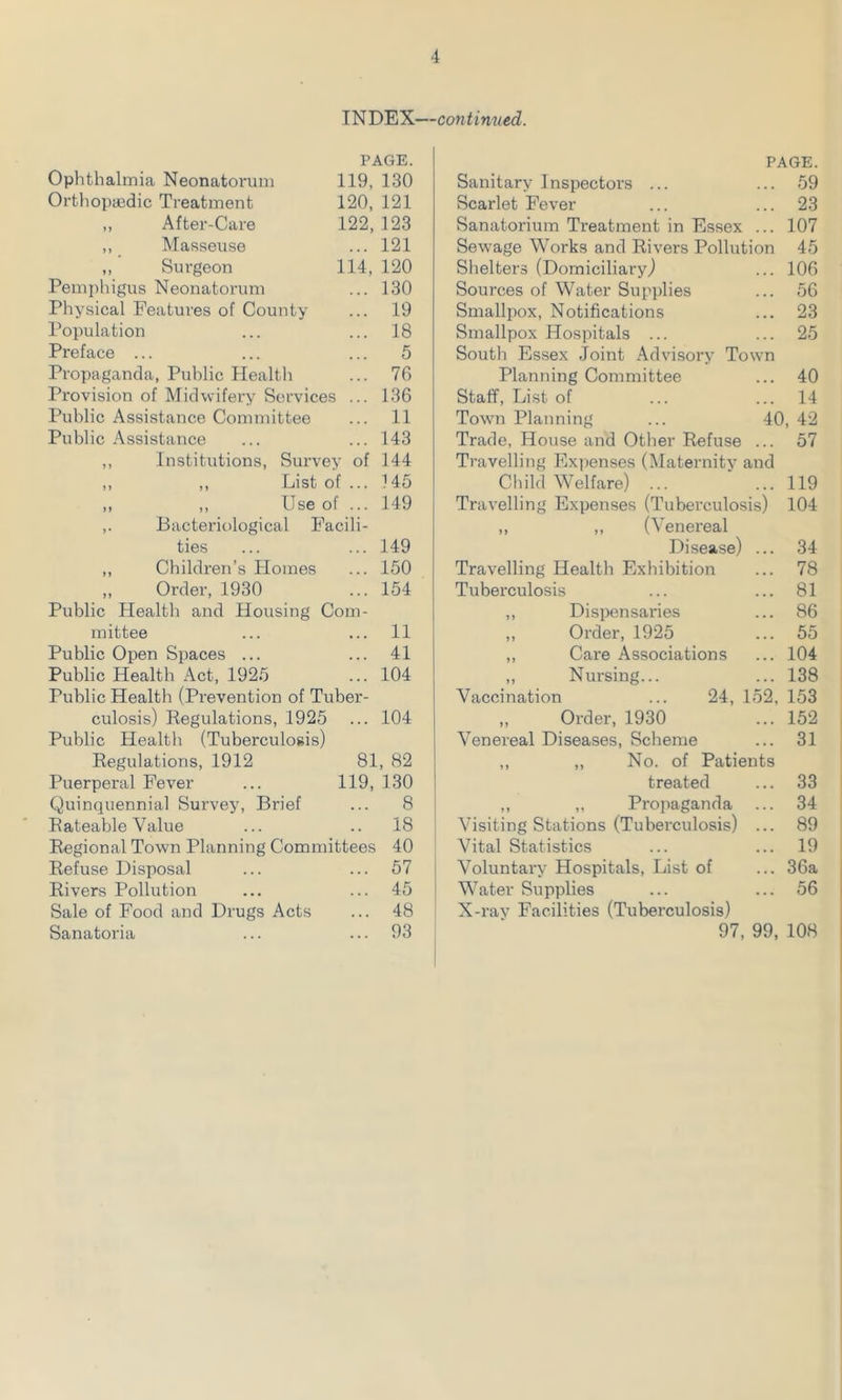INDEX—continued. PAGE. Ophthalmia Neonatorum 119, 130 Orthopaedic Treatment 120, 121 ,, After-Care 122, 123 ,, Masseuse ... 121 „ Surgeon 114, 120 Pemphigus Neonatorum ... 130 Physical Features of County ... 19 Population ... ... 18 Preface ... ... ... 5 Propaganda, Public Health ... 76 Provision of Midwifery Services ... 136 Public Assistance Committee ... 11 Public Assistance ... ... 143 ,, Institutions, Survey of 144 ,, ,, List of ... 145 ,, ,, Use of ... 149 ,. Bacteriological Facili- ties ... ... 149 ,, Children’s Homes ... 150 „ Order, 1930 ... 154 Public Health and Housing Com- mittee ... ... 11 Public Open Spaces ... ... 41 Public Health Act, 1925 ... 104 Public Health (Prevention of Tuber- culosis) Regulations, 1925 ... 104 Public Health (Tuberculosis) Regulations, 1912 81, 82 Puerperal Fever ... 119, 130 Quinquennial Survey, Brief ... 8 Rateable Value ... .. 18 Regional Town Planning Committees 40 Refuse Disposal ... ... 57 Rivers Pollution ... ... 45 Sale of Food and Drugs Acts ... 48 Sanatoria ... ... 93 PAGE. Sanitary Inspectors ... ... 59 Scarlet Fever ... ... 23 Sanatorium Treatment in Essex ... 107 Sewage Works and Rivers Pollution 45 Shelters (Domiciliary,) ... 106 Sources of Water Supplies ... 56 Smallpox, Notifications ... 23 Smallpox Hospitals ... ... 25 South Essex Joint Advisory Town Planning Committee Staff, List of Town Planning Trade, House and Other Refuse ... Travelling Expenses (Maternity and Child Welfare) ... ' ... Travelling Expenses (Tuberculosis) ,, ,, (Venereal Disease) Travelling Health Exhibition Tuberculosis ,, Dispensaries ,, Order, 1925 ,, Care Associations ,, Nursing... Vaccination ... 24, 152 ,, Order, 1930 Venereal Diseases, Scheme ,, ,, No. of Patients treated ,, ,, Propaganda Visiting Stations (Tuberculosis) Vital Statistics Voluntary Hospitals, List of Water Supplies X-ray Facilities (Tuberculosis) 97, 99, 108 .. 40 .. 14 40, 42 .. 57 119 104 34 78 81 86 55 104 138 153 152 31 33 34 89 19 36a 56
