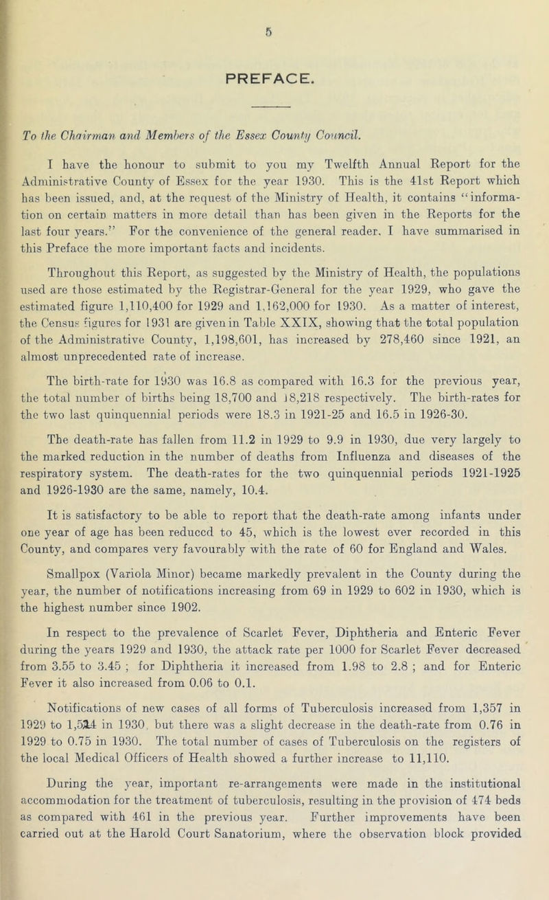 PREFACE. To the Chairman and Members of the Essex County Council. I have the honour to submit to you my Twelfth Annual Report for the Administrative County of Essex for the year 1930. This is the 41st Report which has been issued, and, at the request of the Ministry of Health, it contains “informa- tion on certain matters in more detail than has been given in the Reports for the last four years.” For the convenience of the general reader, I have summarised in this Preface the more important facts and incidents. Throughout this Report, as suggested by the Ministry of Health, the populations used are those estimated by the Registrar-General for the year 1929, who gave the estimated figure 1,110,400 for 1929 and 1,162,000 for 1930. As a matter of interest, the Census figures for 1931 are given in Table XXIX, showing that the total population of the Administrative County, 1,198,601, has increased by 278,460 since 1921, an almost unprecedented rate of increase. The birth-rate for 1930 was 16.8 as compared with 16.3 for the previous year, the total number of births being 18,700 and J 8,218 respectively. The birth-rates for the two last quinquennial periods were 18.3 in 1921-25 and 16.5 in 1926-30. The death-rate has fallen from 11.2 in 1929 to 9.9 in 1930, due very largely to the marked reduction in the number of deaths from Influenza and diseases of the respiratory system. The death-rates for the two quinquennial periods 1921-1925 and 1926-1930 are the same, namely, 10.4. It is satisfactory to be able to report that the death-rate among infants under one year of age has been reduced to 45, which is the lowest ever recorded in this County, and compares very favourably with the rate of 60 for England and Wales. Smallpox (Variola Minor) became markedly prevalent in the County during the year, the number of notifications increasing from 69 in 1929 to 602 in 1930, which is the highest number since 1902. In respect to the prevalence of Scarlet Fever, Diphtheria and Enteric Fever during the years 1929 and 1930, the attack rate per 1000 for Scarlet Fever decreased from 3.55 to 3.45 ; for Diphtheria it increased from 1.98 to 2.8 ; and for Enteric Fever it also increased from 0.06 to 0.1. Notifications of new cases of all forms of Tuberculosis increased from 1,357 in 1929 to 1,53A in 1930, but there was a slight decrease in the death-rate from 0.76 in 1929 to 0.75 in 1930. The total number of cases of Tuberculosis on the registers of the local Medical Officers of Health showed a further increase to 11,110. During the year, important re-arrangements were made in the institutional accommodation for the treatment of tuberculosis, resulting in the provision of 474 beds as compared with 461 in the previous year. Further improvements have been carried out at the Harold Court Sanatorium, where the observation block provided