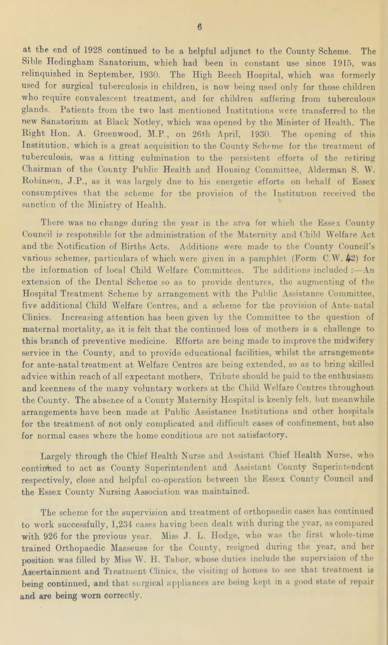at the end of 1928 continued to be a helpful adjunct to the County Scheme. The Sible Hedingham Sanatorium, which had been in constant use since 1915, was relinquished in September, 1930. The High Beech Hospital, which was formerly used for surgical tuberculosis in children, is now being used only for those children who require convalescent treatment, and for childreu suffering from tuberculous glands. Patients from the two last mentioned Institutions were transferred to the new Sanatorium at Black Notley, which was opened by the Minister of Health. The Right Hon. A. Greenwood, M.P., on 26th April, 1930. The opening of this Institution, which is a great acquisition to the County Scheme for the treatment of tuberculosis, was a fitting culmination to the persistent efforts of the retiring Chairman of the County Public Health and Housing Committee, Alderman S. W. Robinson, J.P., as it was largely due to his energetic efforts on behalf of Essex consumptives that the scheme for the provision of the Institution received the sanction of the Ministry of Health. There was no change during the year in the area for which the Essex County Council is responsible for the administration of the Maternity and Child Welfare Act and the Notification of Births Acts. Additions were made to the County Council’s various schemes, particulars of which were given in a pamphlet (Form C.W. 42) for the information of local Child Welfare Committees. The additions included :—An extension of the Dental Scheme so as to provide dentures, the augmenting of the Hospital Treatment Scheme by arrangement with the Public Assistance Committee, five additional Child Welfare Centres, and a scheme for the provision of Ante-natal Clinics. Increasing attention has been given by the Committee to the question of maternal mortality, as it is felt that the continued loss of mothers is a challenge to this branch of preventive medicine. Efforts are being made to improve the midwifery service in the County, and to provide educational facilities, whilst the arrangements for ante-natal treatment at Welfare Centres are being extended, so as to bring skilled advice within reach of all expectant mothers. Tribute should be paid to the enthusiasm and keenness of the many voluntary workers at the Child Welfare Centres throughout the County. The absence of a County Maternity Hospital is keenly felt, but meanwhile arrangements have been made at Public Assistance Institutions and other hospitals for the treatment of not only complicated and difficult cases of confinement, but also for normal cases where the home conditions are not satisfactory. Largely through the Chief Health Nurse and Assistant Chief Health Nurse, who continued to act as County Superintendent and Assistant County Superintendent respectively, close and helpful co-operation between the Essex County Council and the Essex County Nursing Association was maintained. The scheme for the supervision and treatment of orthopaedic cases has continued to work successfully, 1,234 cases having been dealt with during the year, as compared with 926 for the previous year. Miss J. L. Hodge, who was the first whole-time trained Orthopaedic Masseuse for the County, resigned during the year, and her position was filled by Miss W. H. Tabor, whose duties include the supervision of the Ascertainment and Treatment Clinics, the visiting ol homes to see that treatment is being continued, and that surgical appliances are being kept, in a good state of repair and are being worn correctly.