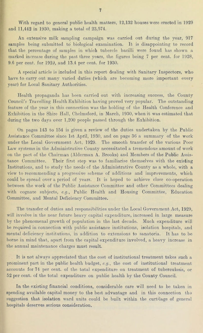 With regard to general public health matters, 12,132 houses wore erected in 1920 and 11,442 in 1930, making a total of 23,574. An extensive milk sampling campaign was carried out during the year, 917 samples being submitted to biological examination. It is disappointing to record that the percentage of samples in which tubercle bacilli were found has shown a marked increase during the past three years, the figures being 7 per cent, for 1928, 9.6 per cent, for 1929, and 13.4 per cent, for 1930. A special article is included in this report dealing with Sanitary Inspectors, who have to carry out many varied duties (which are becoming more important every year) for Local Sanitary Authorities. Health propaganda has been carried out with increasing success, the County Council’s Travelling Health Exhibition having proved very popular. The outstanding feature of the year in this connection was the holding of the Health Conference and Exhibition in the Shire Hall, Chelmsford, in March, 1930, when it was estimated that during the two days over 1,200 people passed through the Exhibition. On pages 143 to 154 is given a review of the duties undertaken by the Public Assistance Committee since 1st April, 1930, and on page 36 a summary of the work under the Local Government Act, 1929. The smooth transfer of the various Poor Law systems in the Administrative County necessitated a tremendous amount of work on the part of the Chairman (Alderman A. Brooks) and Members of the Public Assis- tance Committee. Their first step was to familiarise themselves with the existing Institutions, and to study the needs of the Administrative County as a whole, with a view to recommending a progressive scheme of additions and improvements, which could be spread over a period of years. It is hoped to achieve close co-operation between the work of the Public Assistance Committee and other Committees dealing with cognate subjects, e.g., Public Health and Housing Committee, Education Committee, and Mental Deficiency Committee. The transfer of duties and responsibilities under the Local Government Act, 1929, will involve in the near future heavy capital expenditure, increased in large measure by the phenomenal growth of population in the last decade. Much expenditure will be required in connection with public assistance institutions, isolation hospitals, and mental deficiency institutions, in addition to extensions to sanatoria. It has to be borne in mind that, apart from the capital expenditure involved, a heavy increase in the annual maintenance charges must result. It is not always appreciated that the cost of institutional treatment takes such a prominent part in the public health budget, e.g., the cost of institutional treatment accounts for 74 per cent, of the total expenditure on treatment of tuberculosis, or 52 per cent, of the total expenditure on public health by the County Council. In the existing financial conditions, considerable care will need to be taken in spending available capital money to the best advantage and in this connection tha suggestion that isolation ward units could be built within the curtilage of general hospitals deserves serious consideration.