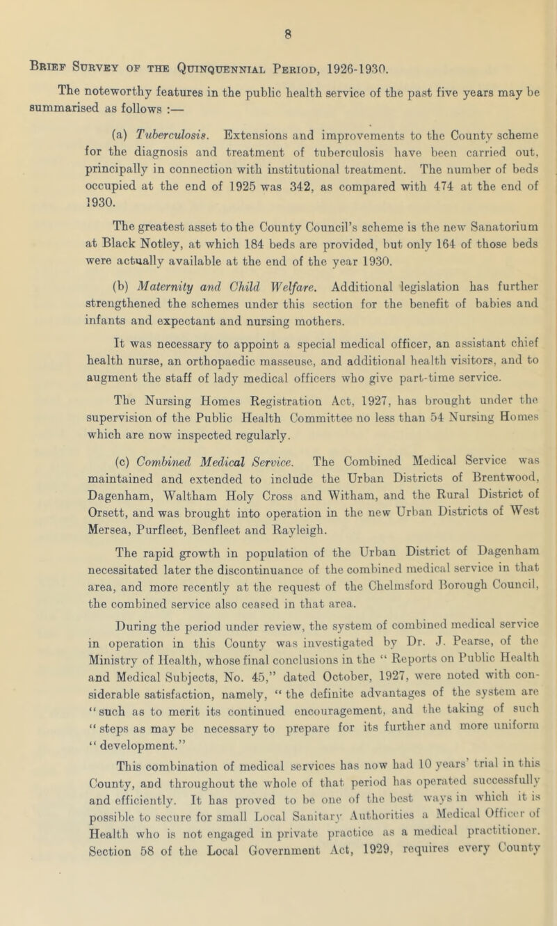 Brief Survey of the Quinquennial Period, 1926-1930. The noteworthy features in the public health service of the past five years may be summarised as follows :— (a) Tuberculosis. Extensions and improvements to the County scheme for the diagnosis and treatment of tuberculosis have been carried out, principally in connection with institutional treatment. The number of beds occupied at the end of 1925 was 342, as compared with 474 at the end of 1930. The greatest asset to the County Council’s scheme is the new Sanatorium at Black Notley, at which 184 beds are provided, but only 164 of those beds were actually available at the end of the year 1930. (b) Maternity and Child Welfare. Additional legislation has further strengthened the schemes under this section for the benefit of babies and infants and expectant and nursing mothers. It was necessary to appoint a special medical officer, an assistant chief health nurse, an orthopaedic masseuse, and additional health visitors, and to augment the staff of lady medical officers who give part-time service. The Nursing Homes Registration Act, 1927, has brought under the supervision of the Public Health Committee no less than 54 Nursing Homes which are now inspected regularly. (c) Combined Medical Service. The Combined Medical Service was maintained and extended to include the Urban Districts of Brentwood, Dagenham, Waltham Holy Cross and Witham, and the Rural District of Orsett, and was brought into operation in the new Urban Districts of West Mersea, Purfleet, Benfleet and Rayleigh. The rapid growth in population of the Urban District of Dagenham necessitated later the discontinuance of the combined medical service in that area, and more recently at the request of the Chelmsford Borough Council, the combined service also ceased in that area. During the period under review, the system of combined medical service in operation in this County was investigated by Dr. J. Pearse, of the Ministry of Health, whose final conclusions in the “ Reports on Public Health and Medical Subjects, No. 45,” dated October, 1927, were noted with con- siderable satisfaction, namely, “ the definite advantages of the system are “such as to merit its continued encouragement, and the taking of such “ steps as may be necessary to prepare for its further and more uniform “ development.” This combination of medical services has now had 10 years trial in this County, and throughout the whole of that period has operated successfully and efficiently. It has proved to be one of the best ways in which it is possible to secure for small Local Sanitary Authorities a Medical Officer of Health who is not engaged in private practice as a medical practitioner. Section 58 of the Local Government Act, 1929, requires every County