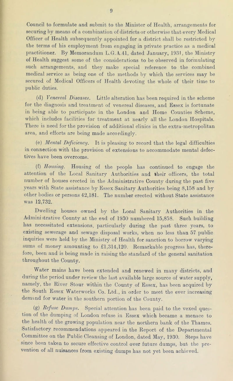 Council to formulate and submit to the Minister of Health, arrangements for securing by means of a combination of districts or otherwise that every Medical Officer of Health subsequently appointed for a district shall be restricted by the terms of his employment from engaging in private practice as a medical practitioner. By Memorandum L.G.A.41, dated January, 1931, the Ministry of Health suggest some of the considerations to be observed in formulating such arrangements, and they make special reference to the combined medical service as being one of the methods by which the services may be secured of Medical Officers of Health devoting the whole of their time to public duties. (d) Venereal Diseases. Little alteration has been required in the scheme for the diagnosis and treatment of venereal diseases, and Essex is fortunate in being able to participate in the London and Home Counties Scheme, which includes facilities for treatment at nearly all the London Hospitals. There is need for the provision of additional clinics in the extra-metropolitan area, and efforts are being made accordingly. (e) Mental Deficiency. It is pleasing to record that the legal difficulties in connection with the provision of extensions to accommodate mental defec- tives have been overcome. (f) Housing. Housing of the people has continued to engage the attention of the Local Sanitary Authorities and their officers, the total number of houses erected in the Administrative County during the past five years with State assistance by Essex Sanitary Authorities being 8,158 and by other bodies or persons 42,181. The number erected without State assistance was 12,732. Dwelling houses owned by the Local Sanitary Authorities in the Administrative County at the end of 1930 numbered 15,858. Such building has necessitated extensions, particularly during the past three years, to existing sewerage and sewage disposal works, when no less than 57 public inquiries were held by the Ministry of Health for sanction to borrow varying sums of money amounting to £1,314,120. Remarkable progress has, there- fore, been and is being made in raising the standard of the general sanitation throughout the County. Water mains have been extended and renewed in many districts, and during the period under review the last available large source of water supply, namely, the River Stour within the County of Essex, has been acquired by the South Essex Waterworks Co. Ltd., in order to meet the ever increasing dernnnd for water in the southern portion of the County. (g) Defuse Dumps. Special attention has been paid to the vexed ques- tion of the dumping of London refuse in Essex which became a menace to the health of the growing population near the northern bank of the Thames. Satisfactory recommendations appeared in the Report of the Departmental Committee on the Public Cleansing of London, dated May, 1930. Steps have since been taken to secure effective control over future dumps, but the pre- vention of all nuisances from existing dumps has not yet been achieved.