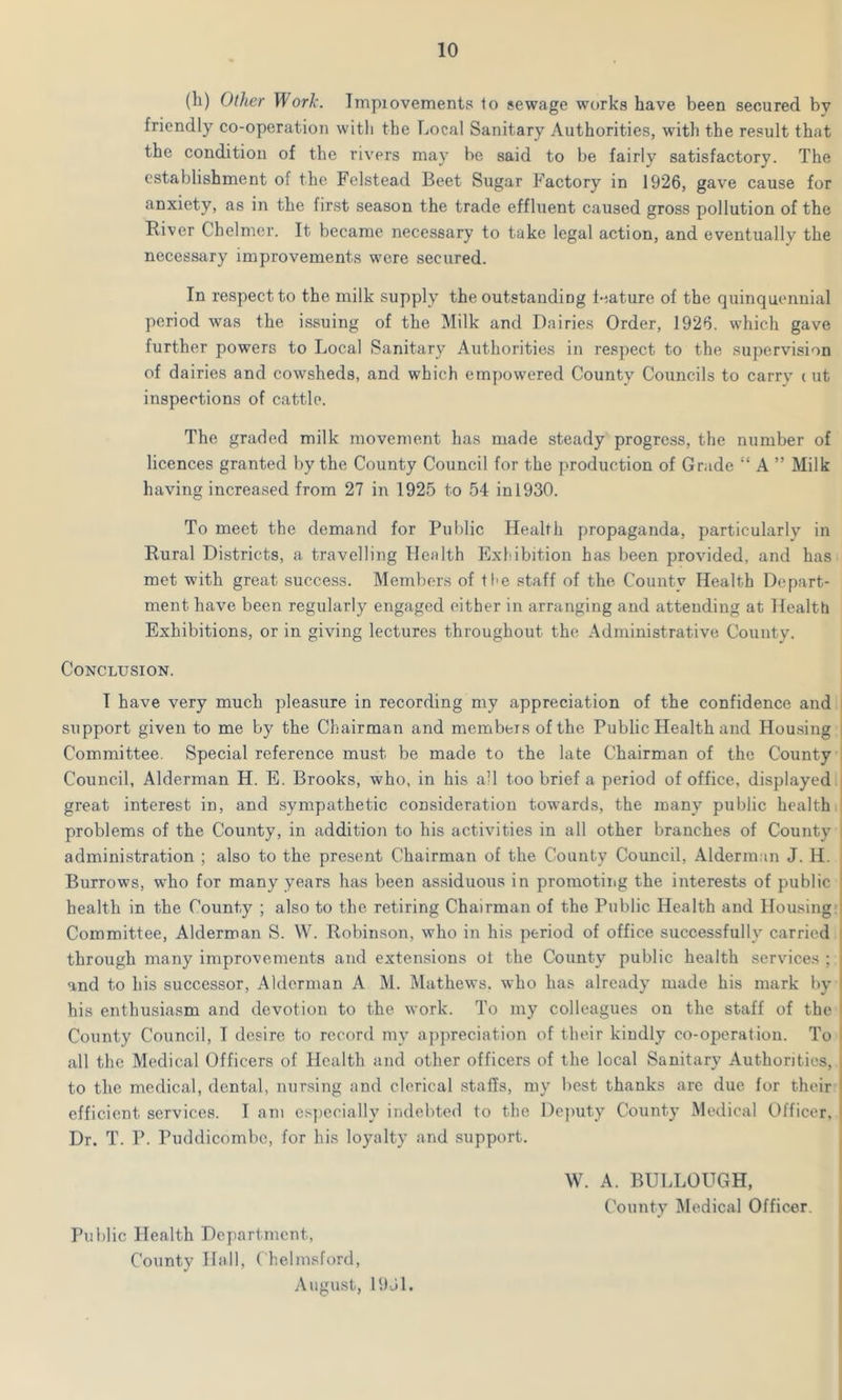 (h) Other Work. Impiovements 1o sewage works have been secured by friendly co-operation with the Local Sanitary Authorities, with the result that the condition of the rivers may be said to be fairly satisfactory. The establishment of the Felstead Beet Sugar Factory in 1926, gave cause for anxiety, as in the first season the trade effluent caused gross pollution of the River Chelmcr. It became necessary to take legal action, and eventually the necessary improvements were secured. In respect to the milk supply the outstanding feature of the quinquennial period was the issuing of the Milk and Dairies Order, 1926. which gave further powers to Local Sanitary Authorities in respect to the supervision of dairies and cowsheds, and which empowered County Councils to carry (ut inspections of cattle. The graded milk movement has made steady progress, the number of licences granted by the County Council for the production of Grade “ A ” Milk having increased from 27 in 1925 to 54 in!930. To meet the demand for Public Health propaganda, particularly in Rural Districts, a travelling Health Exhibition has been provided, and has met with great success. Members of the staff of the Countv Health Depart- ment have been regularly engaged either in arranging and attending at Health Exhibitions, or in giving lectures throughout the Administrative County. Conclusion. I have very much pleasure in recording my appreciation of the confidence and support given to me by the Chairman and members of the Public Health and Housing Committee. Special reference must be made to the late Chairman of the County Council, Alderman H. E. Brooks, who, in his all too brief a period of office, displayed great interest in, and sympathetic consideration towards, the many public health problems of the County, in addition to his activities in all other branches of County administration ; also to the present Chairman of the County Council, Alderman J. H. Burrows, who for many years has been assiduous in promoting the interests of public health in the County ; also to the retiring Chairman of the Public Health and Housing Committee, Alderman S. W. Robinson, who in his period of office successfully carried through many improvements and extensions ot the County public health services ; and to his successor, Alderman A M. Mathews, who has already made his mark by his enthusiasm and devotion to the work. To my colleagues on the staff of the County Council, T desire to record my appreciation of their kindly co-operation. To all the Medical Officers of Health and other officers of the local Sanitary Authorities, to the medical, dental, nursing and clerical staffs, my best thanks are due for their efficient services. I am especially indebted to the Deputy County Medical Officer, Dr. T. P. Puddicombc, for his loyalty and support. Public Health Department, County Hall, Chelmsford, August, 19J1. W. A. BULLOUGH, County Medical Officer