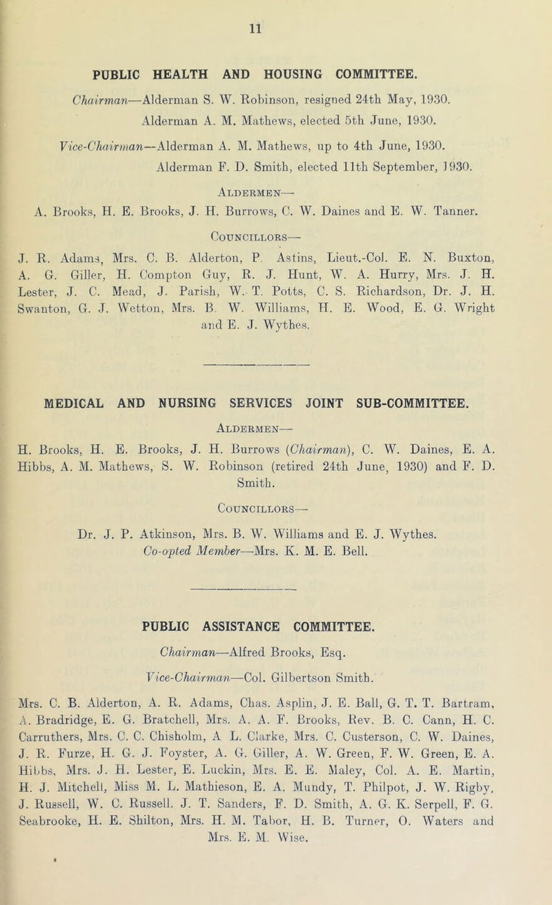 PUBLIC HEALTH AND HOUSING COMMITTEE. Chairman—Alderman S. W. Robinson, resigned 24th May, 1930. Alderman A. M. Mathews, elected 5th June, 1930. Vice-Chairman—Alderman A. M. Mathews, up to 4th June, 1930. Alderman F. D. Smith, elected 11th September, 1930. Aldermen— A. Brooks, H. E. Brooks, J. H. Burrows, C. W. Daines and E. W. Tanner. Councillors— J. R. Adams, Mrs. C. B. Alderton, P Astins, Lieut.-Col. E. N. Buxton, A. C. Giller, H. Compton Guy, R. J. Hunt, W. A. Hurry, Mrs. J. H. Lester, J. C. Mead, J. Parish, W. T. Potts, C. S. Richardson, Dr. J. H. Swanton, G. J. Wetton, Mrs. B. W. Williams, H. E. Wood, E. G. Wright and E. J. Wythes. MEDICAL AND NURSING SERVICES JOINT SUB-COMMITTEE. Aldermen— H. Brooks, H. E. Brooks, J. H. Burrows {Chairman), C. W. Daines, E. A. Hibbs, A. M. Mathews, S. W. Robinson (retired 24th June, 1930) and F. D. Smith. Councillors— Dr. J. P. Atkinson, Mrs. B. W. Williams and E. J. Wythes. Co-opted Member—-Mrs. K. M. E. Bell. PUBLIC ASSISTANCE COMMITTEE. Chairman—-Alfred Brooks, Esq. Vice-Chairman—Col. Gilbertson Smith. Mrs. C. B. Alderton, A. R. Adams, Chas. Asplin, J. E. Ball, G. T. T. Bartram, A. Bradridge, E. G. Bratchell, Mrs. A. A. F. Brooks, Rev. B. C. Cann, H. C. Carruthers, Mrs. C. C. Chisholm, A L. Clarke, Mrs. C. Custerson, C. W. Daines, J. R. Furze, H. G. J. Foyster, A. G. Giller, A. W. Green, F. W. Green, E. A. Hibbs, Mrs. J. H. Lester, E. Luckin, Mrs. E. E. Maley, Col. A. E. Martin, PI. J. Mitchell, Miss M. L. Mathieson, E. A. Mundy, T. Philpot, J. W. Rigby. J. Russell, W. C. Russell. J. T. Sanders, F. D. Smith, A. G. K. Serpell, F. G. Seabrooke, H. E. Shilton, Mrs. H. M. Tabor, H. B. Turner, 0. Waters and Mrs. E. M. Wise. *