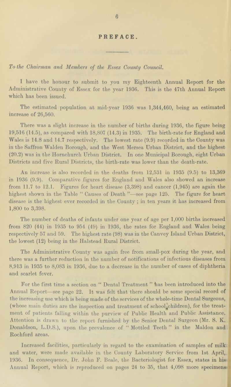 PREFACE. To the Chairman and Members of the Essex County Council. I have the honour to submit to you my Eighteenth Annual Report for the Administrative County of Essex for the year 1936. This is the 47th Annual Report which has been issued. The estimated population at mid-year 1936 was 1,344,460, being an estimated increase of 26,560. There was a slight increase in the number of births during 1936, the figure being 19,516 (14.5), as compared with 18,807 (14.3) in 1935. The birth-rate for England and Wales is 14.8 and 14.7 respectively. The lowest rate (9.9) recorded in the County was in the Saffron Walden Borough, and the West Mersea Urban District, and the highest (20.2) was in the Hornchurch Urban District. In one Municipal Borough, eight Urban Districts and five Rural Districts, the birth-rate was lower than the death-rate. An increase is also recorded in the deaths from 12,531 in 1935 (9.5) to 13,369 in 1936 (9.9). Comparative figures for England and Wales also showed an increase from 11.7 to 12.1. Figures for heart disease (3,398) and cancer (1,945) are again the highest shown in the Table “ Causes of Death ”—-see page 125. The figure for heart disease is the highest ever recorded in the County ; in ten years it has increased from 1,800 to 3,398. The number of deaths of infants under one year of age per 1,000 births increased from 820 (44) in 1935 to 954 (49) in 1936, the rates for England and Wales being respectively 57 and 59. The highest rate (98) was in the Canvey Island Urban District, the. lowest (12) being in the Halstead Rural District. The Administrative County was again free from small-pox during the year, and there was a further reduction in the number of notifications of infectious diseases from 8,913 in 1935 to 8,083 in 1936, due to a decrease in the number of cases of diphtheria and scarlet fever. For the first time a section on “ Dental Treatment ” has been introduced into the Annual Report—see page 22. It was felt that there should be some special record of the increasing use which is being made of the services of the whole-time Dental Surgeons, ( (whose main duties are the inspection and treatment of schoolchildren), for the treat- ment of patients falling within the purview of Public Health and Public Assistance, i Attention is drawn to the report furnished by the Senior Dental Surgeon (Mr. S. K. i Donaldson, L.D.S.), upon the prevalence of “ Mottled Teeth ” in the Maldon and Rochford areas. Increased facilities, particularly in regard to the examination of samples of milk and water, were made available in the County Laboratory Service from 1st April, 1936. In consequence, Dr. John F. Beale, the Bacteriologist for Essex, states iu hiss] Annual Report, which is reproduced on pages 24 to 35, that 4,098 more specimens