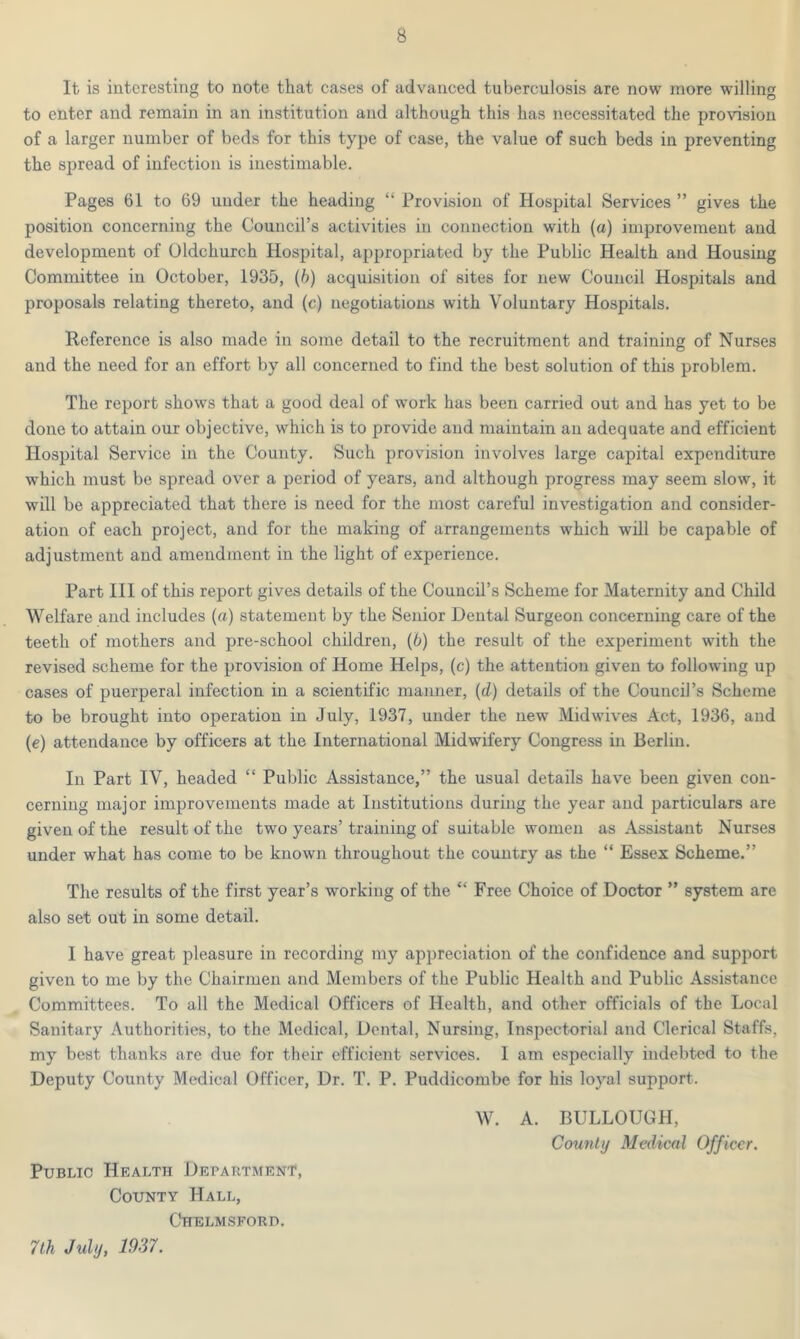 It is interesting to note that cases of advanced tuberculosis are now more willing to enter and remain in an institution and although this has necessitated the provision of a larger number of beds for this type of case, the value of such beds in preventing the spread of infection is inestimable. Pages 61 to 69 under the heading “ Provision of Hospital Services ” gives the position concerning the Council’s activities in connection with (a) improvement and development of Oldchurch Hospital, appropriated by the Public Health and Housing Committee in October, 1935, (b) acquisition of sites for new Council Hospitals and proposals relating thereto, and (c) negotiations with Voluntary Hospitals. Reference is also made in some detail to the recruitment and training of Nurses and the need for an effort by all concerned to find the best solution of this problem. The report shows that a good deal of work has been carried out and has yet to be done to attain our objective, which is to provide and maintain an adequate and efficient Hospital Service in the County. Such provision involves large capital expenditure which must be spread over a period of years, and although progress may seem slow, it will be appreciated that there is need for the most careful investigation and consider- ation of each project, and for the making of arrangements which will be capable of adjustment and amendment in the light of experience. Part III of this report gives details of the Council’s Scheme for Maternity and Child Welfare and includes (a) statement by the Senior Dental Surgeon concerning care of the teeth of mothers and pre-school children, (6) the result of the experiment with the revised scheme for the provision of Home Helps, (c) the attention given to following up cases of puerperal infection in a scientific manner, (d) details of the Council’s Scheme to be brought into operation in July, 1937, under the new Midwives Act, 1936, and (e) attendance by officers at the International Midwifery Congress in Berlin. In Part IV, headed “ Public Assistance,” the usual details have been given con- cerning major improvements made at Institutions during the year and particulars are given of the result of the two years’training of suitable women as Assistant Nurses under what has come to be known throughout the country as the “ Essex Scheme.” The results of the first year’s working of the “ Free Choice of Doctor ” system are also set out in some detail. I have great pleasure in recording my appreciation of the confidence and support given to me by the Chairmen and Members of the Public Health and Public Assistance Committees. To all the Medical Officers of Health, and other officials of the Local Sanitary Authorities, to the Medical, Dental, Nursing, Inspectorial and Clerical Staffs, my best thanks are due for their efficient services. I am especially indebted to the Deputy County Medical Officer, Dr. T. P. Puddicombe for his loyal support. W. A. BULLOUGH, County Medical Officer. Public Health Department, County Hall, Chelmsford. 7th July, 1937.